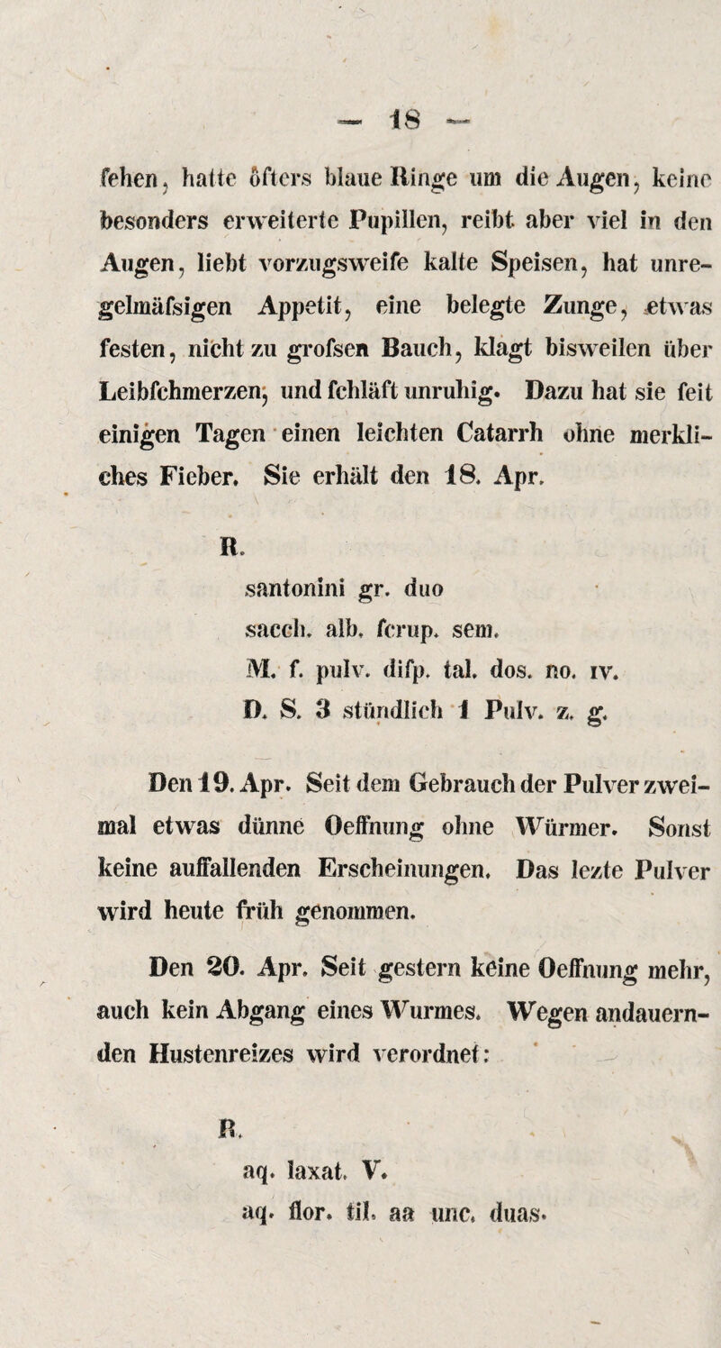 i 8 fehen. hatte öfters blaue Ringe um die Augen, keine besonders erweiterte Pupillen, reibt aber viel in den Augen, liebt vomigsweife kalte Speisen, hat unre- gelmäfsigen Appetit, eine belegte Zunge, etwas festen, nicht zu grofsen Bauch, klagt bisweilen über Leibfchmerzenj und fchläft unruhig. Dazu hat sie feit einigen Tagen einen leichten Catarrh ohne merkli¬ ches Fieber. Sie erhält den IS. Apr. R. santonini gr. duo sacch. alb. fcrup. sem. M. f. pulv. difp. tak dos. no. iv. D. S. 3 stündlich 1 Pulv. z. g. Den 19. Apr. Seit dem Gebrauch der Pulver zwei¬ mal etwas dünne Oeffhung ohne Würmer. Sonst keine auffallenden Erscheinungen. Das lezte Pulver wird heute früh genommen. Den 20. Apr. Seit gestern keine Oeffnung mehr, auch kein Abgang eines Wurmes. Wegen andauern¬ den Hustenreizes wird verordnet; R. aq. laxat. V. aq. flor. fil. aa imc. duas»