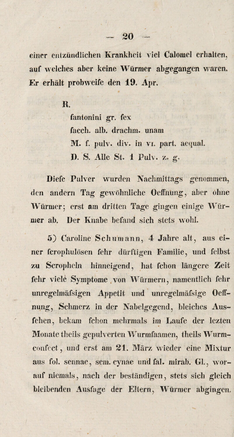 einer entzündlichen Krankheit viel Calomel erhalten, j auf welches aber keine Würmer abgegangen waren. Er erhält probweife den 19, Apr. R, fantonini gr. fex facch. alb. drachm» unam M. f. pulv. div. in vi. park aequaL I). S. Alle St. 1 Pulv. z, g. Diefe Pulver wurden Nachmittags genommen, den andern Tag gewöhnliche Oeffnüng, aber ohne Würmer; erst am dritten Tage gingen einige Wür¬ mer ab. Der Knabe befand sich stets wohl. 5) Caroline Schumann, 4 Jahre alt, aus ei¬ ner ferophulösen fehr dürftigen Familie, und felbst zu Scropheln hinneigend, hat fchon längere Zeit fehr viele Symptome .von Würmern, namentlich fehr unregelmäfsigen Appetit und unregelmäfsige Oeff- nung, Schmerz in der Nabelgegend, bleiches Aus- fehen, bekam fchon mehrmals im Laufe der lezten Monate theils gepulverten Wurmfaamen, theils Wurm- confect, und erst am 21. März w ieder eine Mixtur aus fol. sennae, sein, cynac und fal. mirab. Gl., wor¬ auf niemals, nach der beständigen, stets sich gleich bleibenden Ausfage der Eltern, Würmer abgingen.