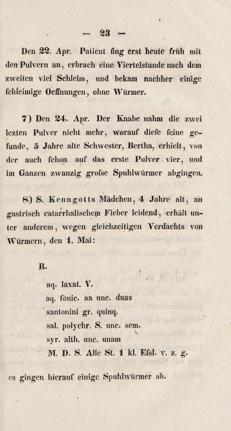 Den 22. Api\ Pali ent fing erst heute früh mit den Pulvern an, erbrach eine Viertelstunde nach dem zweiten viel Schleim, und bekam nachher einige fchleimige Oeffnungen, ohne Würmer. 7) Den 24. Apr. Der Knabe nahm die zwei lezten Pulver nicht mehr, worauf diefe feine ge- funde, 5 Jahre alte Schwester, Bertha, erhielt, von der auch fchon auf das erste Pulver vier, und im Ganzen zwanzig grofse Spuhlwürmer abgingen. 8) S. Kenngotts Mädchen, 4 Jahre alt, an gastrisch catarrhalischepi Fieber leidend, erhält un- ter anderem, wegen gleichzeitigen Verdachts von Würmern, den 1. Mai: R. * % z • i aq. laxat. V* aq. fönic. aa unc. duas santonini gr. quinq. sah polychr, S. unc. sem. syr. alth. unc. unam v, # i% *'■.... . . . ?: .. .... ' M. D. S. Alle St. 1 kl. Efsl. v. z. g. cs gingen hierauf einige Spuhlwürmer ab.