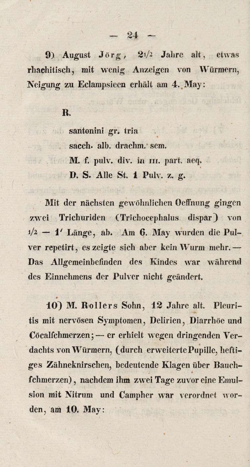 9) August Jörg, 21/2 Jahre alt, etwas rhachitisch, mit wenig Anzeigen von Würmern, Neigung zu Eclampsieen erhält am 4. May: R. santonini gr* tria sacch. alb» drachnv sem. M» f» pulv. div. in in. pari aeq» • • D. S. Alle St» 1 Pulv. z» g* Mit der nächsten gewöhnlichen öeffnung gingen zwei Trichuriden (Trichocephalus dispar) von N \ 1/2 — 1' Länge, ab. Am 6» May wurden die Pul¬ ver repetirt, es zeigte sich aber kein Wurm mehr» —- Das Allgemeinbefinden des Kindes war während des Einnehmens der Pulver nicht geändert. •\' ' • ' ' , ■' . :: ' * 10} M* Rollers Sohn, 12 Jahre alt. Pleuri¬ tis mit nervösen Symptomen, Delirien, Diarrhöe und Cöcalfchmerzen; — er erhielt wegen dringenden Ver- dachts von Würmern, (Aurch erweiterte Pupille, hefti¬ ges Zähneknirschen, bedeutende Klagen über Bauch- * # fchmerzen), nachdem ihm zwei Tage zuvor eine Emul¬ sion mit Nitrum und Campher war verordnet wor¬ den, am 10. May: