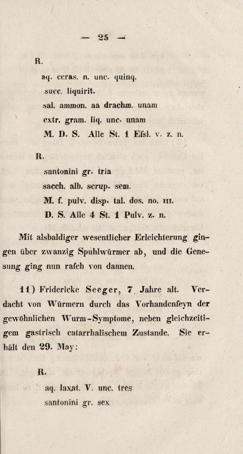 R. aq. ceras, n. unc. quinq. succ, liquirit. sal. ammon. aa drachm. unam extr. gram, liq. unc* unam M. D. S. Alle St. 1 EfsL v. z. n, n. santonini gr. tria sacch, alb. scrup. sem. M. f. puJv. disp. tal. dos. no. m. D. S. Alle 4 St. 1 Puiv. z. n. i Mit alsbaldiger wesentlicher Erleichterung gin¬ gen über zwanzig Spuhlwürmer ab, und die Gene¬ sung ging nun rafch von dannen, 11) Fridericke Seeg er, 7 Jahre alt. Ver¬ dacht von Würmern durch das Vorhandenfeyn der gewöhnlichen Wurm-Symptome, neben gleichzeiti¬ gem gastrisch catarrhalischem Zustande. Sie er¬ hält den 29. May: R. aq, laxat V, unc, Ire« santonini gr, sex