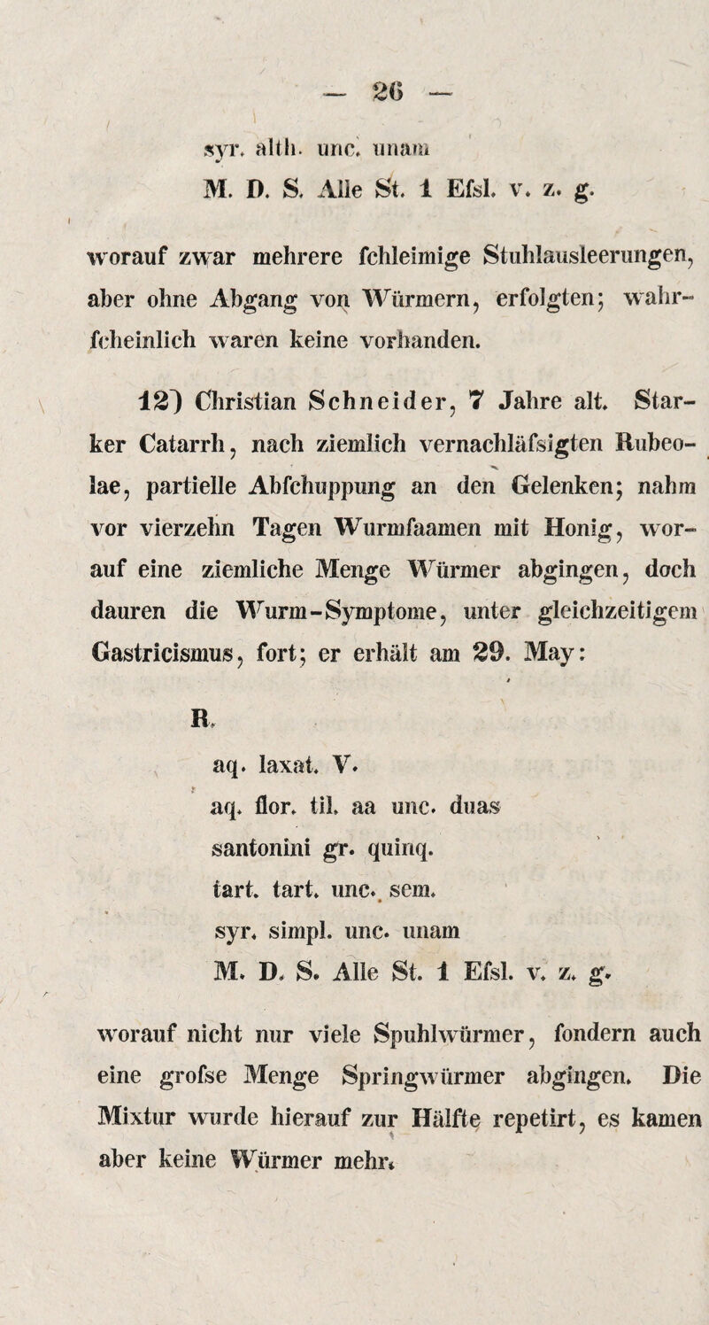 2(5 syr. alth. unc. unam M. D. S. Alle St. 1 Efsl. v. z. g. worauf zwar mehrere fehle hinge Stuhlausleerungen, aber ohne Abgang von Würmern, erfolgten; wahr« feheinlich waren keine vorhanden. 12^ Christian Schneider, 7 Jahre alt. Star¬ ker Catarrh, nach ziemlich vernachläfsigten Rubeo- lae, partielle Ahfchuppung an den Gelenken; nahm vor vierzehn Tagen Wurmfaamen mit Honig, wor¬ auf eine ziemliche Menge Würmer abgingen, doch dauren die Wurm-Symptome, unter gleichzeitigem Gastricismus, fort; er erhält am 29. May: » ß. aq. laxat. V. t aq. flor. tik aa unc. duas santonini gr. quinq. tart. tart* unc. sem. • ’ * syr. simpl. unc. unam M. D. S. Alle St. 1 Efsl. v. z. g* worauf nicht nur viele Spuhlwürmer, fondern auch eine grofse Menge Springwürmer abgingen. Die Mixtur wurde hierauf zur Hälfte repetirt, es kamen aber keine Würmer mehr*