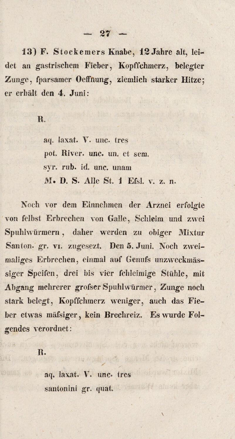 det an gastrischem Fieber, Kopffchmerz, belegter Zunge, fparsamer Oeffmmg, ziemlich starker Hitze; er erhält den 4* Juni: R. aq. laxat. V. imc* (res pot* River* imc* un. ei sem, svr. rub. id, imc* unam M. D. S* Alle St. 1 Efsl. v. z. n* / Noch vor dem Einnehmen der Arznei erfolgte von felbst Erbrechen von Galle, Schleim und zwei Spuhlwürmern, daher werden zu obiger Mixtur San ton* gr. vi. zugesezt. Den 5* Juni. Noch zwei¬ maliges Erbrechen, einmal auf Genufs unzweckmäs¬ siger Speifen, drei bis vier fchleimige Stühle, mit Abgang mehrerer grofser Spuhlwürmer, Zunge noch stark belegt, Kopffchmerz weniger, auch das Fie¬ ber etwas mäfsiger, kein Brechreiz* Es wurde Fol¬ gendes verordnet: R. aq* laxat. V* unc« tres santonini gr, quak