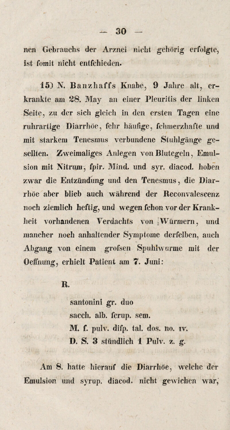 nen Gebrauchs der Arznei nicht gehörig erfolgte, ist fomit nicht entfchieden. 15) N. Banzhaffs Knabe, 9 Jahre alt, er¬ krankte am 28. May an einer Pleuritis der linken Seite, zu der sich gleich in den ersten Tagen eine ruhrartige Diarrhöe, fehr häufige, fchmerzhafte und mit starkem Tenesmus verbundene Stuhlgänge ge¬ sellten. Zweimaliges Anlegen von Blutegeln, Emul¬ sion mit Nitrum, fpir. Mind. und syr. diacod. hoben zwar die Entzündung und den Tenesmus, die Diar¬ rhöe aber blieb auch während der Reconvalescenz noch ziemlich heftig, und wegen fchon vor der Krank¬ heit vorhandenen Verdachts von »Würmern, und mancher noch anhaltender Symptome derfelben, auch Abgang von einem grofsen Spuhhvurme mit der Oeffnung, erhielt Patient am 7. Juni: R. santonini gr. duo sacch. alb. fcrup. sem. M. f. pulv. difp. tal. dos. no. iv. D. S. 3 stündlich 1 Pulv. z. g. Am 8. hatte hierauf die Diarrhöe, welche der Emulsion und syrup. diacod. nicht gewichen war,