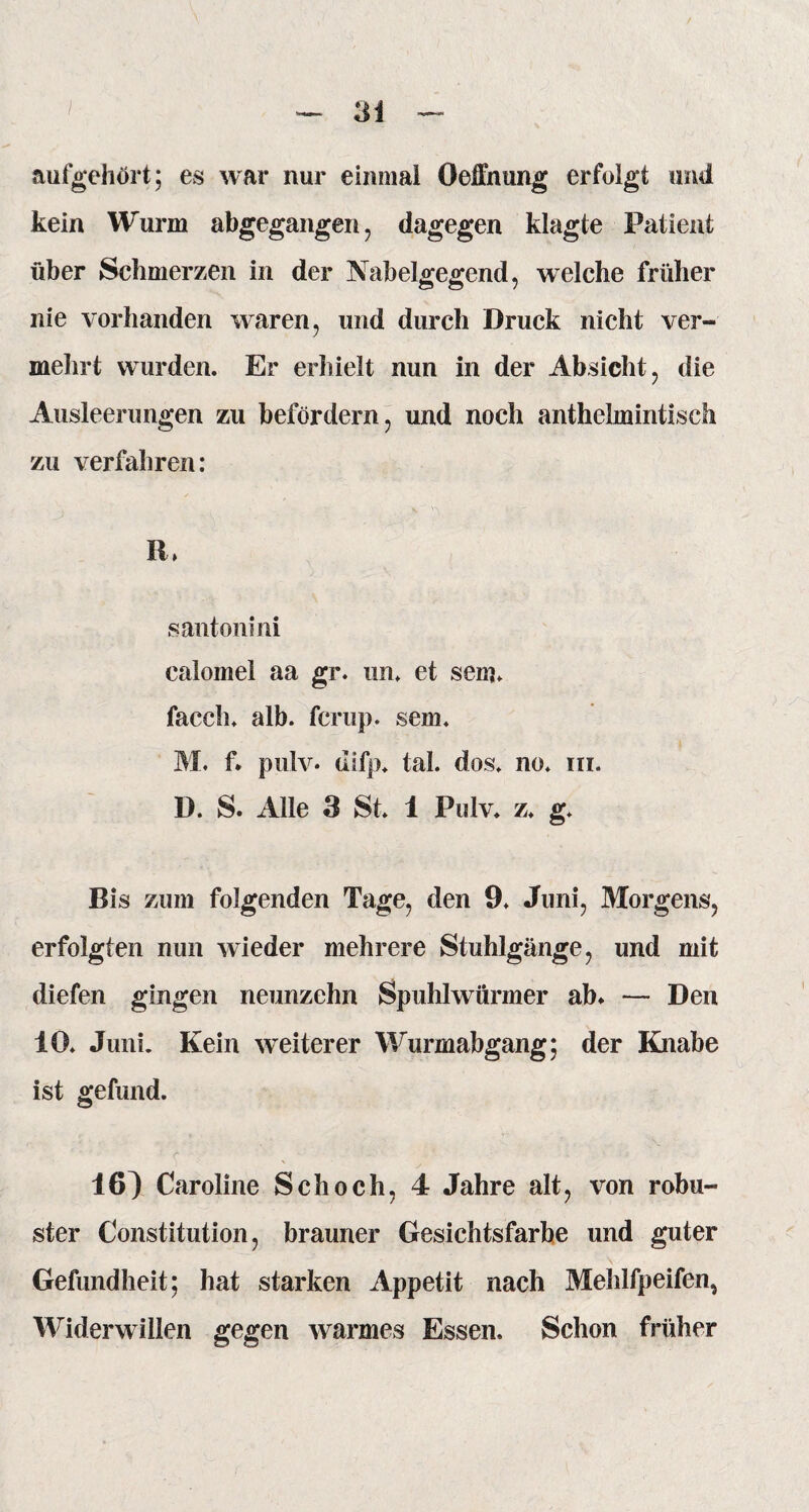 aufgehört; es war nur einmal Oeffnung erfolgt und kein Wurm abgegangen, dagegen klagte Patient über Schmerzen in der Nabelgegend, welche früher nie vorhanden waren, und durch Druck nicht ver¬ mehrt wurden. Er erhielt nun in der Absicht, die Ausleerungen zu befördern, und noch anthelmintisch zu verfahren: R, santonini calomei aa gr. un. et sein. facch. alb. fcrup. sem. M. f. pulv. ditp. tal. dos. no. m. D. S. Alle 3 St. 1 Pulv. z. g. Bis zum folgenden Tage, den 9. Juni, Morgens, erfolgten nun wieder mehrere Stuhlgänge, und mit diefen gingen neunzehn Spuhlwürmer ab* — Den 10. Juni. Kein weiterer Wurmabgang; der Knabe ist gefund. 16} Caroline Schoch, 4 Jahre alt, von robu¬ ster Constitution, brauner Gesichtsfarbe und guter Gefundheit; hat starken Appetit nach Mehlfpeifen, Widerwillen gegen warmes Essen. Schon früher