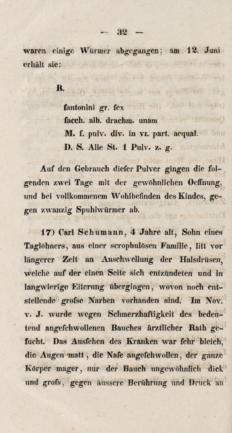 waren einige Würmer abgegangen: am 12. Juni erhält sie: f * • - i ’ * R. *•* •' ' I,.?vv * * * *• ’ •*- ir* ' V > fantonini gr. fex facch. alb. drachrn. unam M* f. pulv. div. in vi. part. aequal. D. S. Alle St. 1 Pulv* z. g. Auf den Gebrauch diefer Pulver gingen die fol¬ genden zwei Tage mit der gewöhnlichen Oeffnung, und bei vollkommenem Wohlbefinden des Kindes, ge¬ gen zwanzig Spuhlwürmer ab. 17) Carl Schumann, 4 Jahre alt, Sohn eines Taglöhners, aus einer scrophulöseri Familie, litt vor längerer Zeit an Anschwellung der Halsdrüsen, welche auf der einen Seite sich entzündeten und in langwierige Eiterung übergingen, wovon noch ent¬ stellende grofse Narben vorhanden sind. Im Nov. v. J. wurde wegen Schmerzhaftigkeit des bedeu¬ tend angefchwollenen Bauches ärztlicher Rath ge- fucht. Das Ausfehen des Kranken war fehr bleich, die Augen matt, die Nafe angefchwollen, der ganze . Körper mager, nur der Bauch ungewöhnlich dick und grofs, gegen äussere Berührung und Druck an r