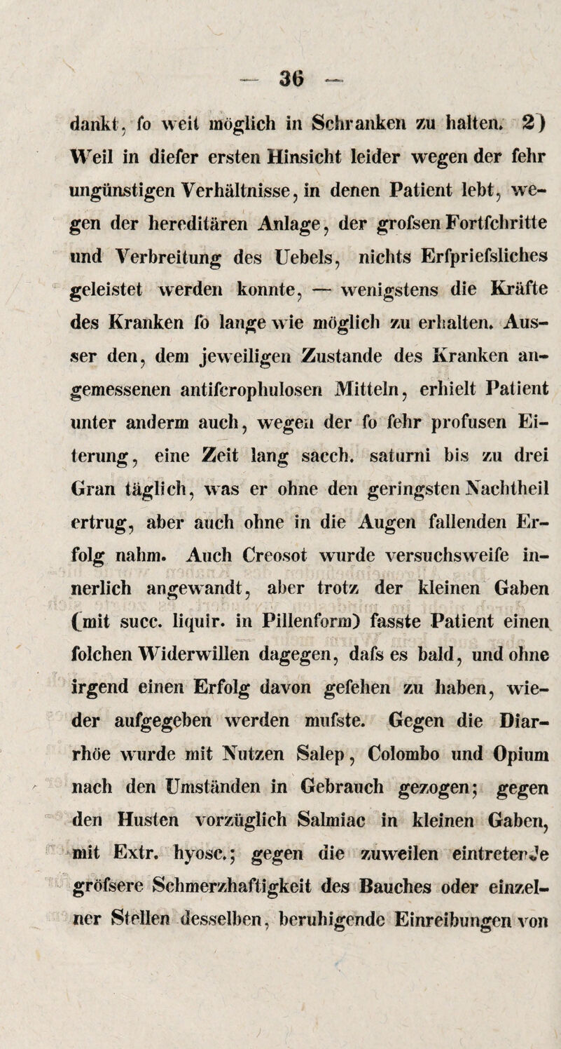 dankt, fo weit möglich in Schranken zu halten» 2) Weil in diefer ersten Hinsicht leider wegen der fehr ungünstigen Verhältnisse, in denen Patient lebt, we¬ gen der hereditären Anlage, der grofsen Fortfeh ritte und Verbreitung des Uebels, nichts Erfpriefsliches geleistet werden konnte, — wenigstens die Kräfte des Kranken fo lange wie möglich zu erhalten» Aus¬ ser den, dem jeweiligen Zustande des Kranken an¬ gemessenen antifcrophulosen Mitteln, erhielt Patient unter anderm auch, wegen der fo fehr profusen Ei¬ terung, eine Zeit lang sacch. saturni bis zu drei Gran täglich, was er ohne den geringsten Nachtheil ertrug, aber auch ohne in die Augen fallenden Er¬ folg nahm. Auch Creosot wurde versuchsweife in¬ nerlich angewandt, aber trotz der kleinen Gaben (mit succ. liquir. in Pillenform) fasste Patient einen folchen Widerwillen dagegen, dafs es bald, undohne irgend einen Erfolg davon gefehen zu haben, wie¬ der aufgegeben werden mufste. Gegen die Diar¬ rhöe wurde mit Nutzen Salep, Colombo und Opium nach den Umständen in Gebrauch gezogen; gegen den Husten vorzüglich Salmiac in kleinen Gaben, mit Extr. hyosc»; gegen die zuweilen eintreterJe gröfsere Schmerzhaftigkeit des Bauches oder einzel¬ ner Stellen desselben, beruhigende Einreibungen von