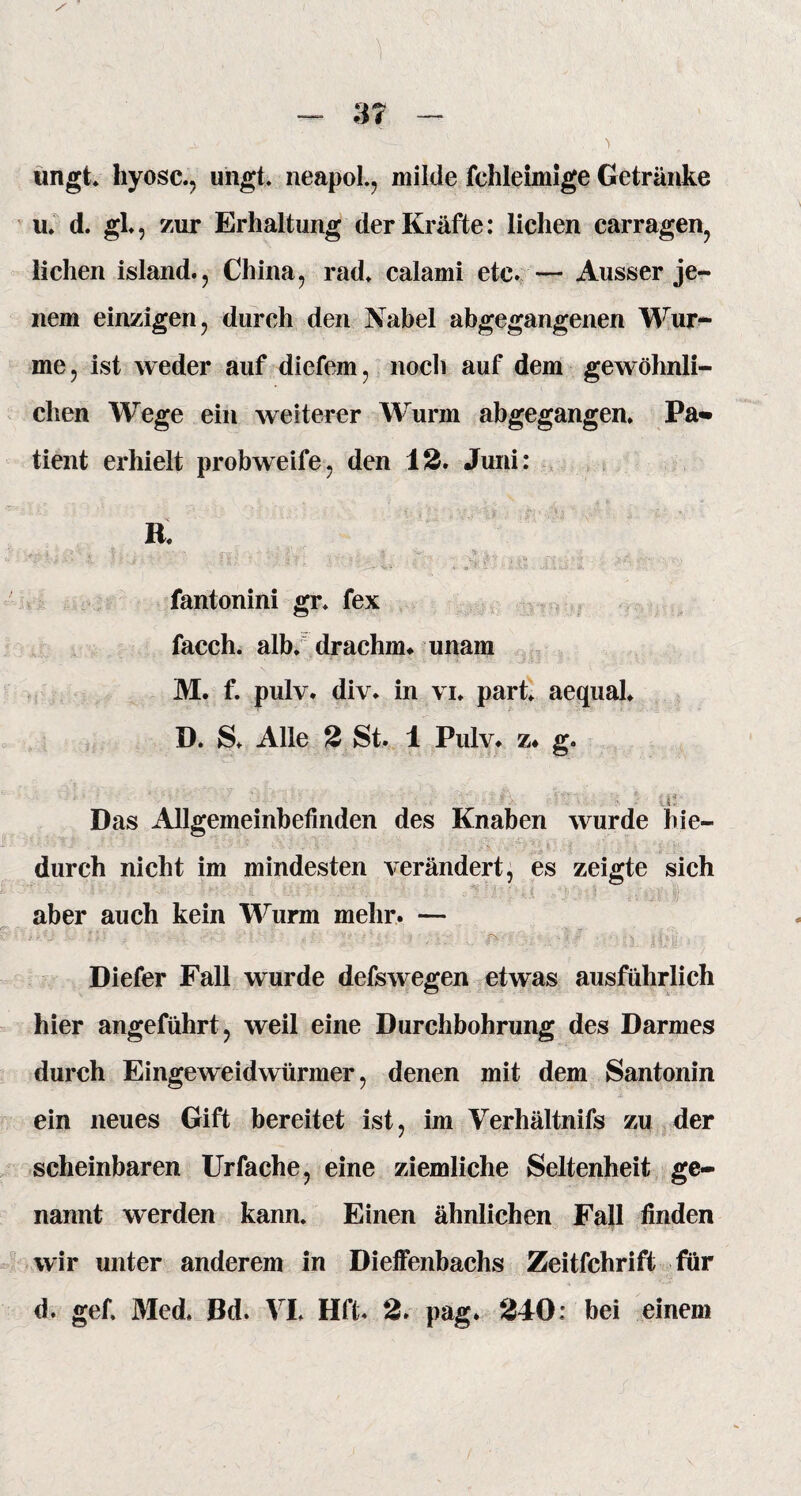 ungt. hyosc., ungt. neapol., milde fchleimige Getränke u. d. gl, zur Erhaltung der Kräfte: liehen carragen, liehen island., China, rad. calami etc. — Ausser je¬ nem einzigen, dureh den Nabel abgegangenen Wur- me, ist weder auf diefem, noch auf dem gewöhnli¬ chen Wege ein weiterer Wurm abgegangen* Pa» tient erhielt probweife, den 12. Juni: B. ■ ' / 'S' -i ! ‘ i-.*• ’■ ■ .'i fantonini gr» fex facch. alb. drachm* unam M. f. pulv. div. in vi* part* aequal* D. S. Alle 2 St. 1 Pulv* z* g. ■-i- Das Allgemeinbefinden des Knaben wurde hie¬ durch nicht im mindesten verändert, es zeigte sich aber auch kein Wurm mehr. — Diefer Fall wurde defswegen etwas ausführlich hier angeführt, weil eine Durchbohrung des Darmes durch Eingeweidwürmer, denen mit dem Santonin ein neues Gift bereitet ist, im Verhältnis zu der scheinbaren Urfache, eine ziemliche Seltenheit ge¬ nannt werden kann. Einen ähnlichen Fall finden wir unter anderem in Dieffenbachs Zeitfchrift für d. gef. Med, Bd. VI, Hfl. 2. pag. 240: bei einem