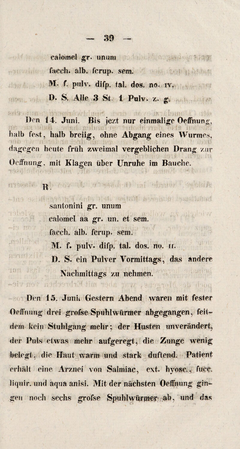 ealomelgr» unum facch. alb. fcrup. sem. M. f. pulv. difp. tal. dos. no. iv. D. S. Alle 3 St. 1 Pulv. z. • ; o' -■ - - ,-■■= . ' ■ . - ■ ff b>,- : Den 14. Juni. Bis jezt nur einmalige Oeffnung, halb fest, halb breiig, ohne Abgang eines Wurmes, dagegen heute früh zweimal vergeblichen Drang zur Oeffnung, mit Klagen über Unruhe im Bauche. i fc1 r . r i B. A Ins 9 &W. : ; II - i - ■■ « . m - * santonini gr. unum calomel aa gr. un. et sem. ; l ••• • f -r; • . * »,/ - 4 . \ * k--i ■ l\ ■ .. j - , . ; < . , facch. alb. fcrup. sem. M. f. pulv. difp. tal. dos. no. n. D. S. ein Pulver Vormittags, das andere Nachmittags zu nehmen. ': i .. ‘ ■: t ■ • • r -• }■■-'' ■■ ■ ■ • * 4-i f- y ?■ • rv : * .• . •' * * : ' -* D Den io. Junu Gestern Abend waren mit fester Oeffnung drei grofse Spuhl würmer abgegangen, feit» dem kein Stuhlgang mehr; der Husten unverändert, der Puls etwas mehr aufgeregt, die Zunge wenig belegt, die Haut warm und stark duftend. Patient erhält eine Arznei von Salmiac, ext. hvose., fuce. liquir. und aqua anisi. Mit der nächsten Oeffnung gin¬ gen noch sechs grofse Spuhl würmer ab, und das