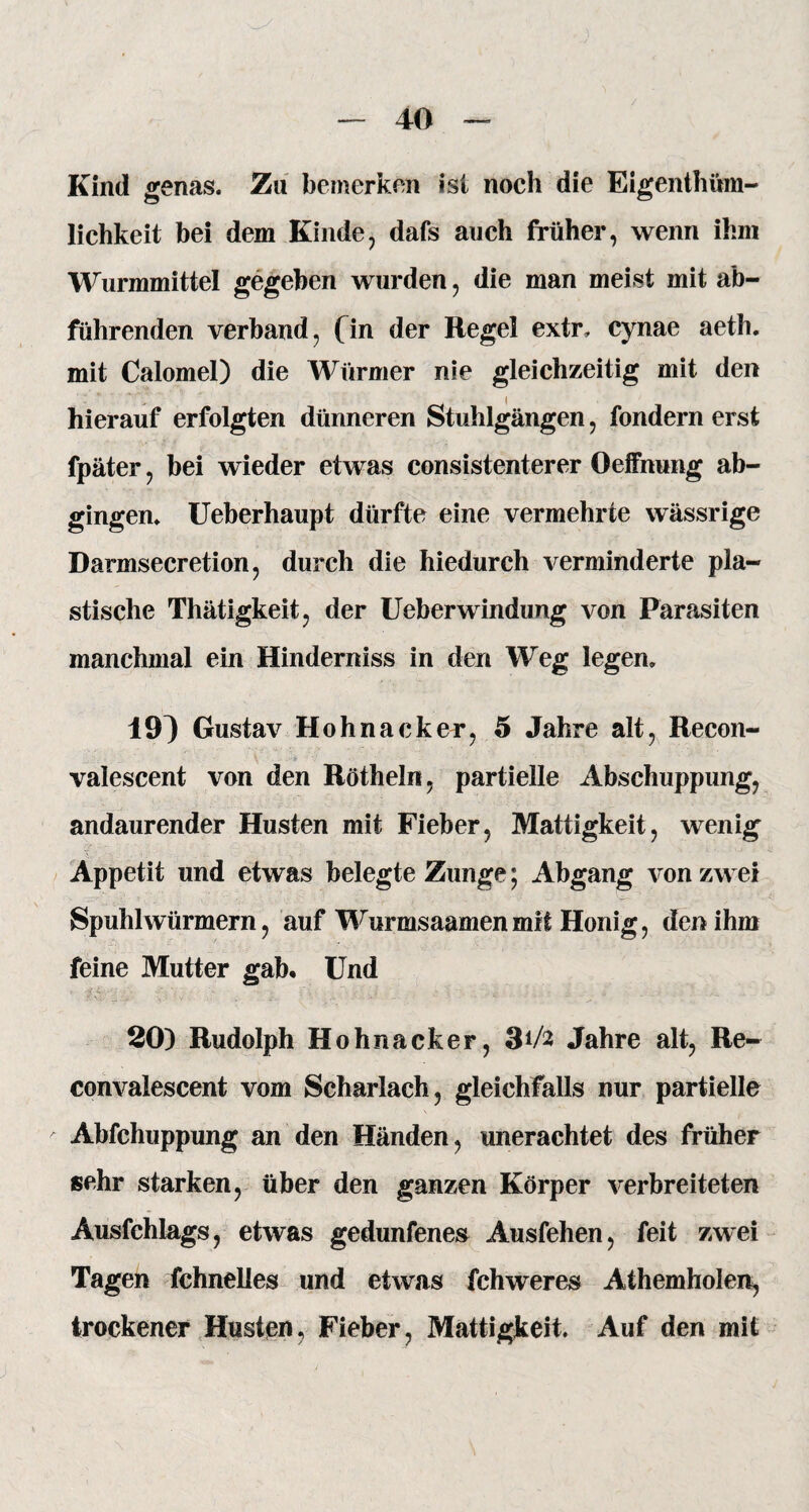 Kind genas. Zu bemerken ist noch die Eigentüm¬ lichkeit bei dem Kinde, dafs auch früher, wenn ihm Wurmmittel gegeben wurden, die man meist mit ab¬ führenden. verband, fm der Regel extr, cynae aeth. mit Calomel) die Würmer nie gleichzeitig mit den hierauf erfolgten dünneren Stuhlgängen, fondern erst fpäter, bei wieder etwas consistenterer Oeffnung ab¬ gingen. Ueberhaupt dürfte eine vermehrte wässrige Darmsecretion, durch die hiedurch verminderte pla¬ stische Thätigkeit, der Ueberwindung von Parasiten manchmal ein Hinderniss in den Weg legen» 19^ Gustav Hohnacker, 5 Jahre alt, Recon- valescent von den Rötheln, partielle Abschuppung, andaurender Husten mit Fieber, Mattigkeit, wenig Appetit und etwas belegte Zunge; Abgang von zwei SpuhlWürmern, auf Wurmsaamenmit Honig, den ihm feine Mutter gab* Und ■< - 20) Rudolph Hohnacker, 3*/2 Jahre alt, Re- convalescent vom Scharlach, gleichfalls nur partielle Abfchuppung an den Händen, unerachtet des früher sehr starken, über den ganzen Körper verbreiteten Ausfchlags, etwas gedunfenes Ausfehen, feit zwei Tagen fchnelles und etwas fchweres Athemholen, trockener Husten, Fieber, Mattigkeit. Auf den mit