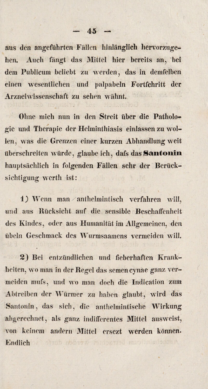 aus den angeführten Fällen hinlänglich hervorzuge¬ hen* Auch fängt das Mittel hier bereits an, bei dem Publicum beliebt zu werden , das in demfelben einen wesentlichen und palpabeln Fortfehritt der Arzneiwissenschaft zu sehen wähnt Ohne mich nun in den Streit über die Patholo¬ gie und Therapie der Helminthiasis einlassen zu wol¬ len , was die Grenzen einer kurzen Abhandlung weit überschreiten würde, glaubeich, dafs das Santonin hauptsächlich in folgenden Fällen sehr der Berück¬ sichtigung werth ist: i) Wenn man anthelmintisch verfahren will, und aus Rücksicht auf die sensible Beschaffenheit des Kindes, oder aus Humanität im Allgemeinen, den Übeln Geschmack des Wurmsaamens vermeiden will* 4 2} Bei entzündlichen und fieberhaften Krank¬ heiten, wo man in der Regel das semen cynae ganz ver¬ meiden mufs, und wo man doch die Indication zuin Abtreiben der Würmer zu haben glaubt, wird das Santonin, das sich, die anthelmintische Wirkung abgerechnet, als ganz indifferentes Mittel ausweist, von keinem andern Mittel ersezt werden können* Endlich V