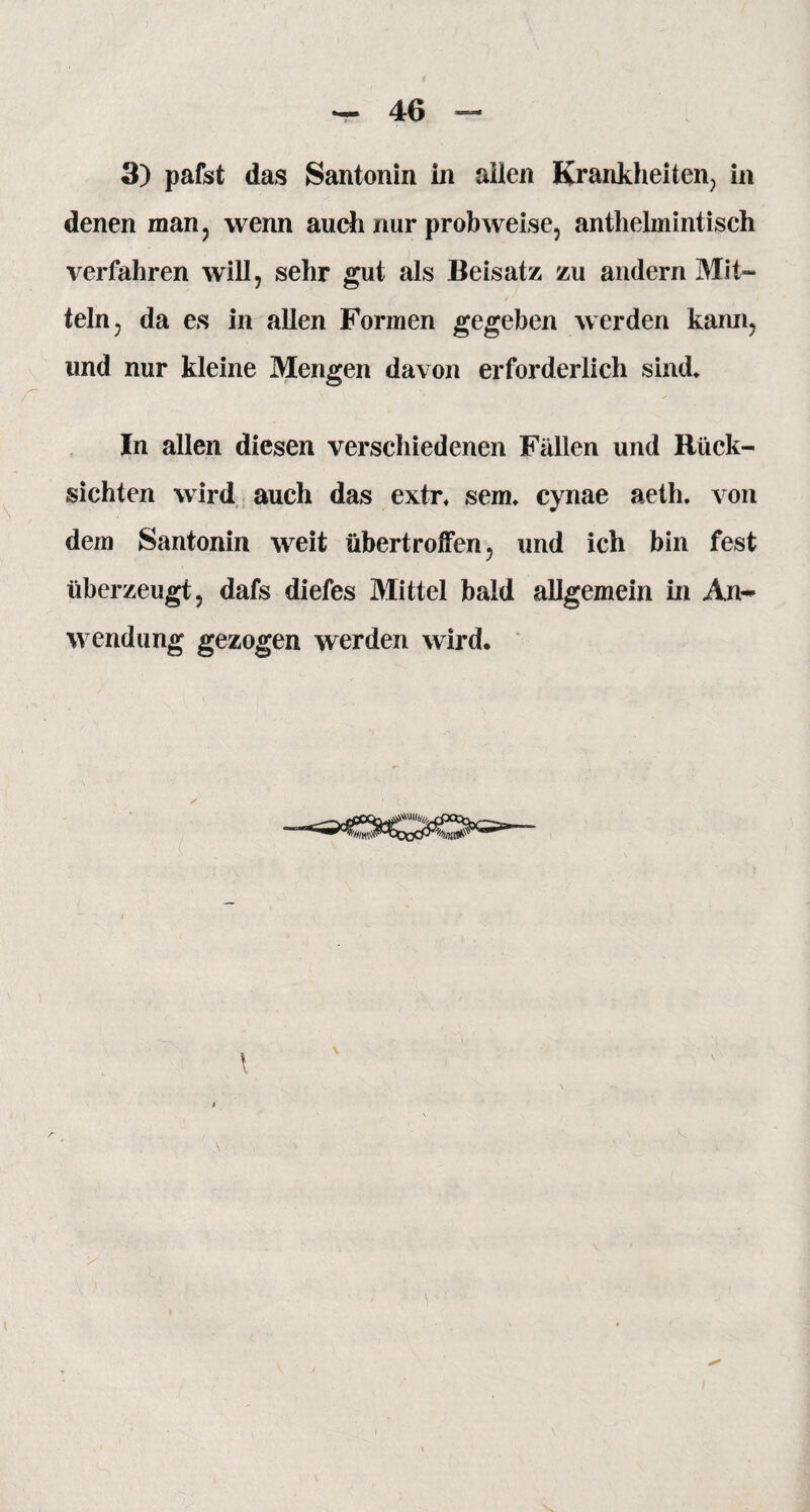 3) pafst das Santonin in allen Krankheiten., in denen man, wenn auch nur prob weise, anthelmintisch verfahren will, sehr gut als Beisatz zu andern Mit¬ teln, da es in allen Formen gegeben werden kann, und nur kleine Mengen davon erforderlich sind, r ' - ' * In allen diesen verschiedenen Fällen und Rück¬ sichten wird auch das extr, sem, cynae aeth. von dem Santonin weit übertroiFen, und ich bin fest überzeugt, dafs diefes Mittel bald allgemein in An¬ wendung gezogen werden wird. V ( \