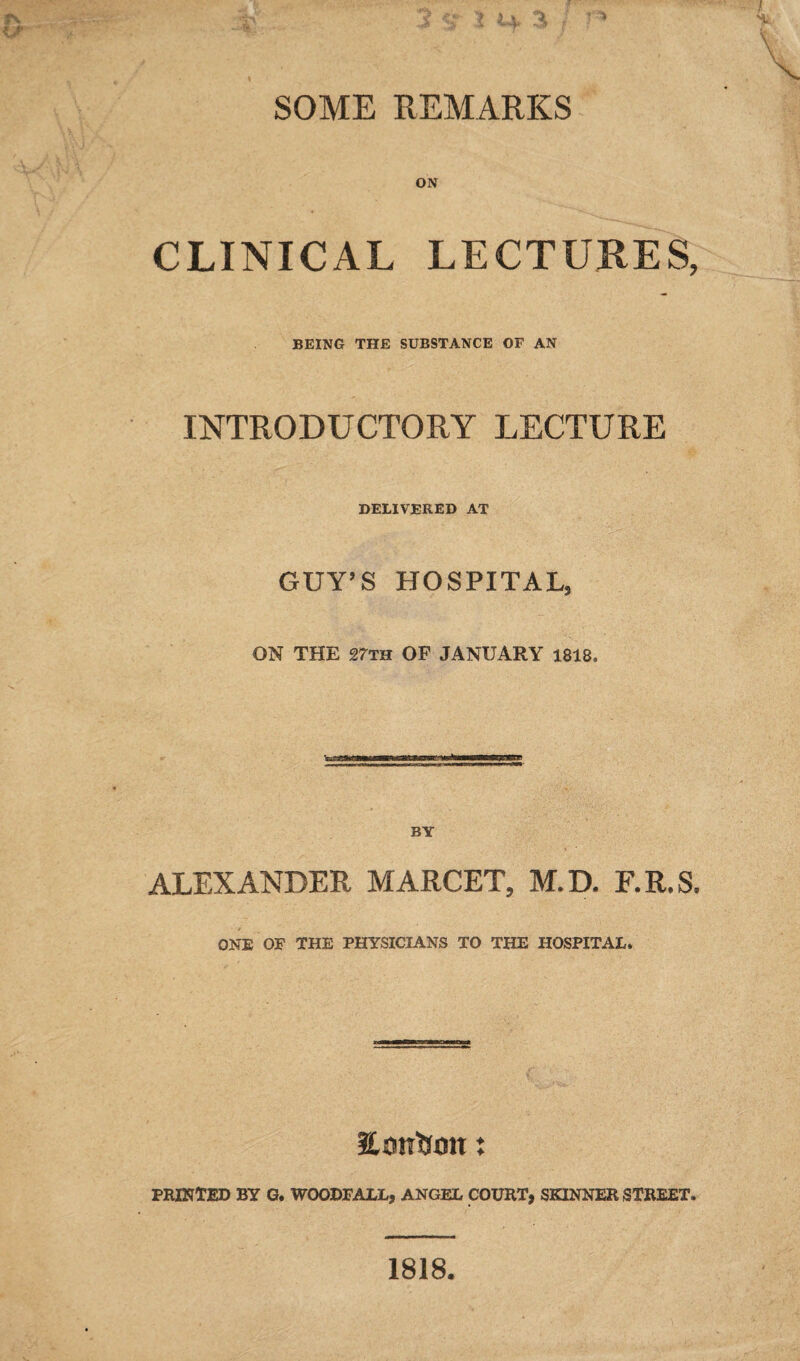 SOME REMARKS ON CLINICAL LECTURES, BEING THE SUBSTANCE OF AN INTRODUCTORY LECTURE DELIVERED AT GUY’S HOSPITAL, ON THE 27th OF JANUARY 1818, BY ALEXANDER MARCET, M.D. RR.S. ONE OF THE PHYSICIANS TO THE HOSPITAL* Emtiom: PRINTED BY G. WOODPAIX, ANGEL COURT, SKINNER STREET. 1818