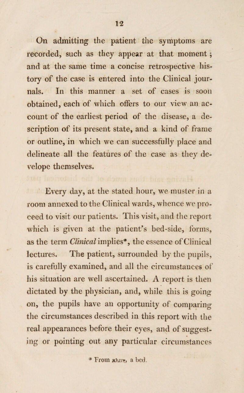 On admitting the patient the symptoms are recorded, such as they appear at that moment; and at the same time a concise retrospective his¬ tory of the case is entered into the Clinical jour¬ nals. In this manner a set of cases is soon obtained, each of which offers to our view an ac¬ count of the earliest period of the disease, a de¬ scription of its present state, and a kind of frame or outline, in which we can successfully place and delineate all the features of the case as they de- velope themselves. Every day, at the stated hour, we muster in a room annexed to the Clinical wards, whence we pro¬ ceed to visit our patients. This visit, and the report which is given at the patient's bed-side, forms, as the term Clinical implies**, the essence of Clinical lectures. The patient, surrounded by the pupils, is carefully examined, and all the circumstances of his situation are well ascertained. A report is then dictated by the physician, and, while this is going on, the pupils have an opportunity of comparing the circumstances described in this report with the real appearances before their eyes, and of suggest¬ ing or pointing out any particular circumstances * From Hhiw, a bed.