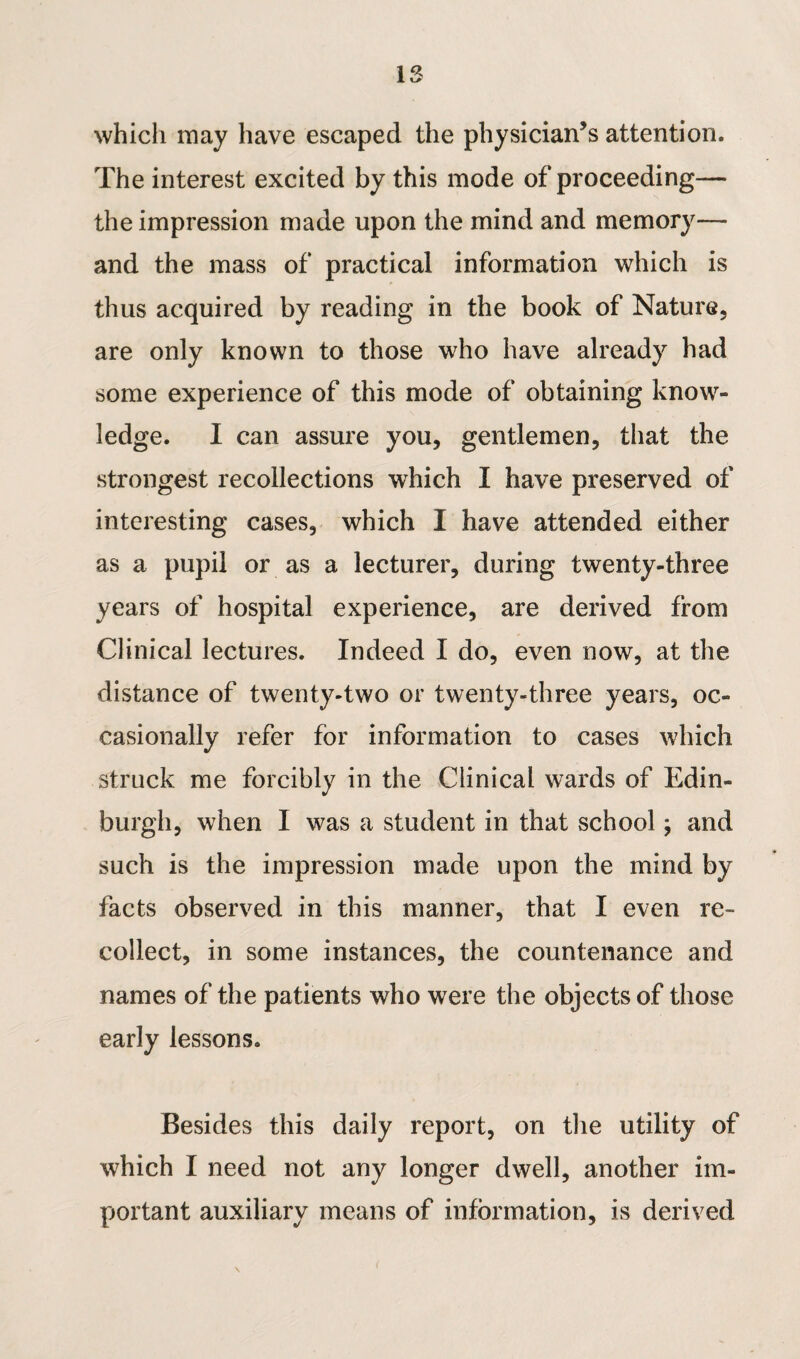 A l> which may have escaped the physician’s attention. The interest excited by this mode of proceeding— the impression made upon the mind and memory— and the mass of practical information which is thus acquired by reading in the book of Nature, are only known to those who have already had some experience of this mode of obtaining know¬ ledge. I can assure you, gentlemen, that the strongest recollections which I have preserved of interesting cases, which I have attended either as a pupil or as a lecturer, during twenty-three years of hospital experience, are derived from Clinical lectures. Indeed I do, even now, at the distance of twenty-two or twenty-three years, oc¬ casionally refer for information to cases which struck me forcibly in the Clinical wards of Edin¬ burgh, when I was a student in that school; and such is the impression made upon the mind by facts observed in this manner, that I even re¬ collect, in some instances, the countenance and names of the patients who were the objects of those early lessons. Besides this daily report, on the utility of which I need not any longer dwell, another im¬ portant auxiliary means of information, is derived \ (