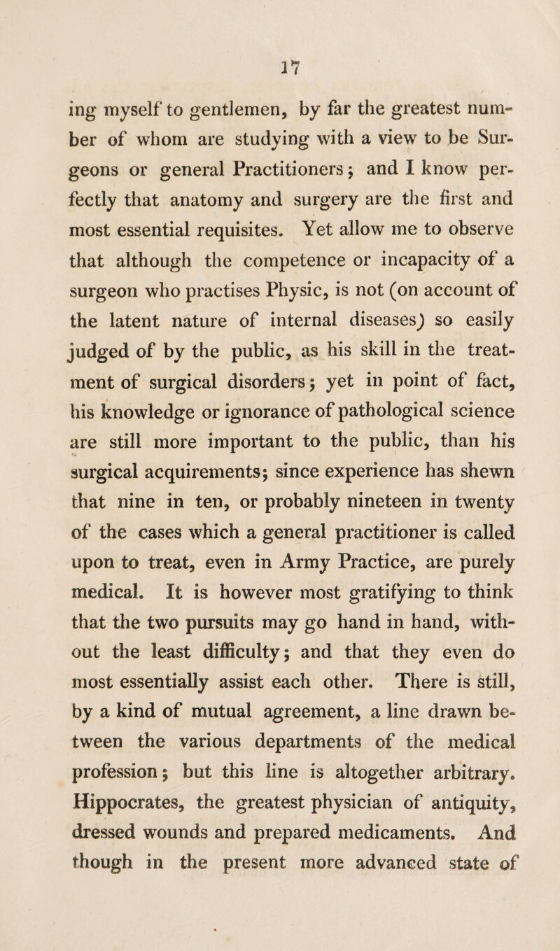ing myself to gentlemen, by far the greatest num¬ ber of whom are studying with a view to be Sur¬ geons or general Practitioners ; and I know per¬ fectly that anatomy and surgery are the first and most essential requisites. Yet allow me to observe that although the competence or incapacity of a surgeon who practises Physic, is not (on account of the latent nature of internal diseases j so easily judged of by the public, as his skill in the treat¬ ment of surgical disorders; yet in point of fact, his knowledge or ignorance of pathological science are still more important to the public, than his surgical acquirements; since experience has shewn that nine in ten, or probably nineteen in twenty of the cases which a general practitioner is called upon to treat, even in Army Practice, are purely medical. It is however most gratifying to think that the two pursuits may go hand in hand, with¬ out the least difficulty; and that they even do most essentially assist each other. There is still, by a kind of mutual agreement, a line drawn be¬ tween the various departments of the medical profession; but this line is altogether arbitrary. Hippocrates, the greatest physician of antiquity, dressed wounds and prepared medicaments. And though in the present more advanced state of