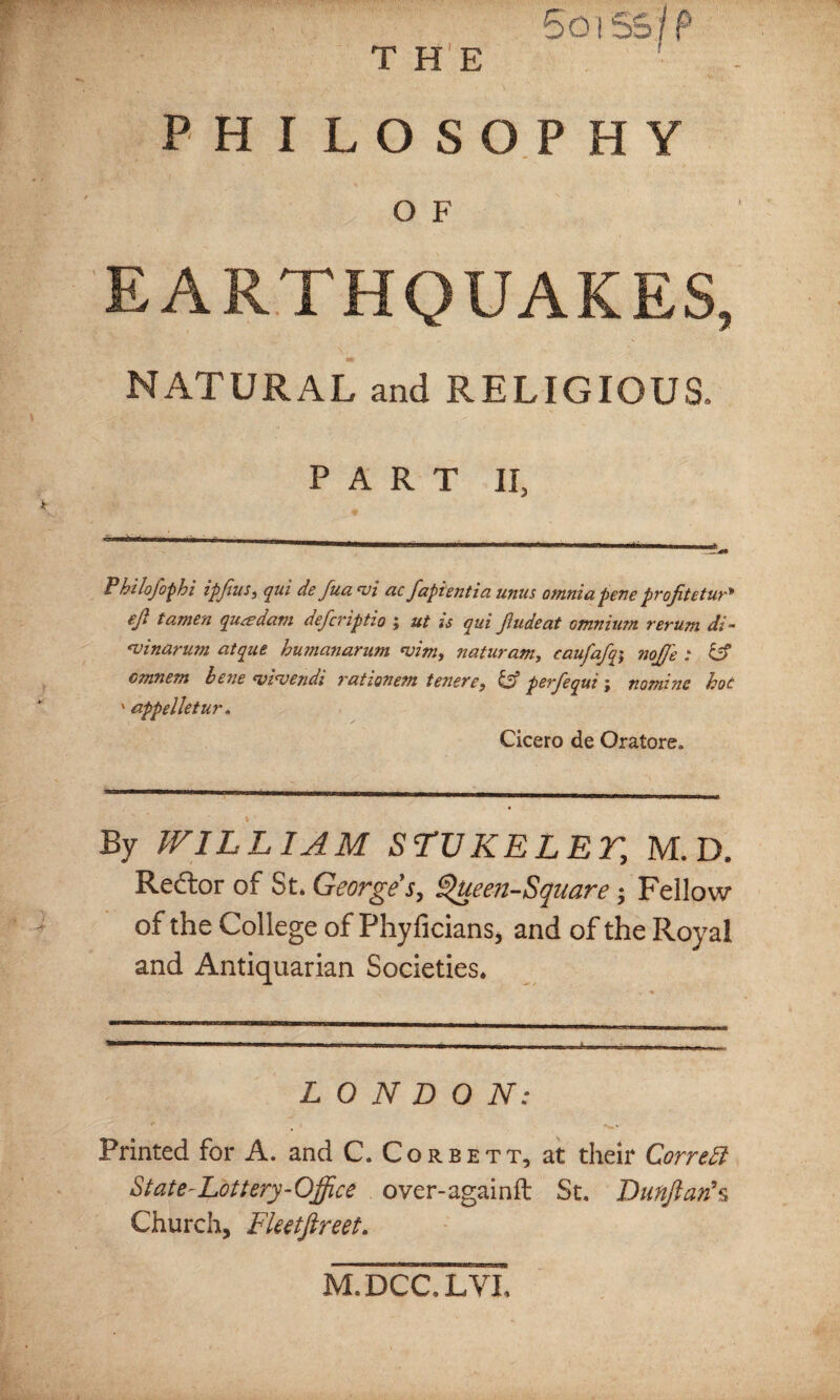 5oi SS? P T HE PHILOSOPHY O F EARTHQUAKES, NATURAL and RELIGIOUS. PART II, Philojophi ipjius} qui de Jua. ‘vi ac fapientia unus omniapene projitetur* eji tamen qu&dam defcriptio ; ut is qui Jiudeat Gtnnium rerum di- <vinarum atque humanarum noim, naturam, caufafq\ nojje : Off omnem bene <vi<vendi rationem tenere, & perfequi ; nomine hoc ' appelletur. Cicero de Oratore, By WILLIAM STUKELET, M. D. Rector of St. George s, Queen-Square; Fellow of the College of Phyficians, and of the Royal and Antiquarian Societies. LONDON: f . , Printed for A. and C. Corbett, at their Correft State-Lottery-Office over-againfl: St. ~Dunflan\ Church, Fketftreet. M.DCC.LYI,