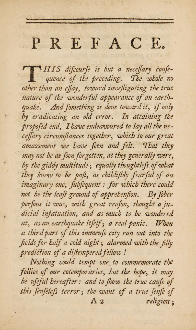 PREFACE. THIS difcourfe is but a neceffary confe- quence of the preceding. The whole no other than an ejfay, toward mvefligating the true nature of the wonderful appearance of an earth¬ quake. And fomething is done toward it, if only by eradicating an old error. In attaining the propofed end, I have endeavoured to lay all the ne¬ cejfary circumftances together, which to our great amazement we have feen and felt. That they may not be as foon forgotten, as they generally were, by the giddy multitude; equally thoughtlefs of what they knew to be pafi, as childifhly fearful of an imaginary one, fubfequent: for which there could not be the leaf ground of apprehenjion. By fiber perfi?is it was, with great reafin, thought a ju¬ dicial infatuation, and as much to be wondered at, as an earthquake itfelf; a real panic. When a third part of this immenfe city ran out into the fields for half a cold night; alarmed with the filly prediction of a difiempered fellow ! Nothing could tempt one to commemorate the follies of our cotemporaries, but the hope, it may be ufiful hereafter: and to Jhow the true caufe of this fenfelefs terror 3 the want of a true fenfe of A z religion ^