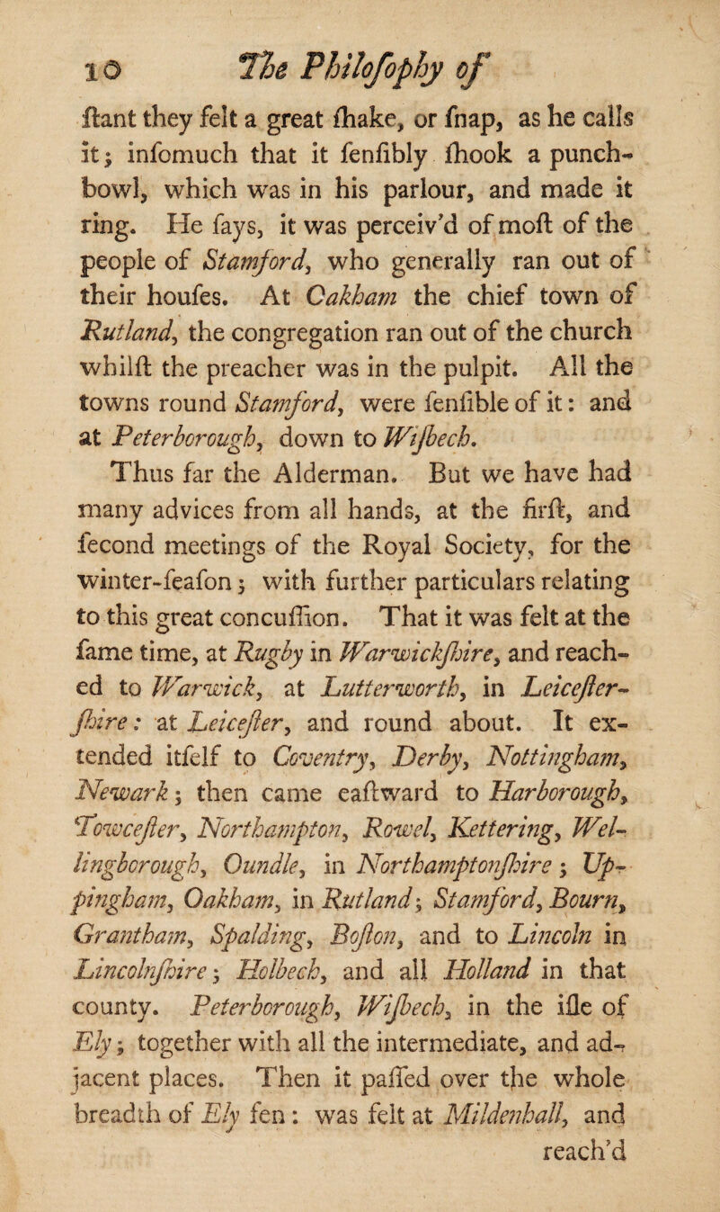 ftant they felt a great ihake, or fnap, as he calls it | infomuch that it fenfibly fhook a punch¬ bowl, which was in his parlour, and made it ring. He fays, it was perceiv'd of moft of the people of Stamford, who generally ran out of their houfes. At Oakham the chief town of Rutland, the congregation ran out of the church wbilft the preacher was in the pulpit. All the towns round Stamford, were fenfible of it: and at Peterborough, down to Wijbech. Thus far the Alderman. But we have had many advices from all hands, at the firft, and fecond meetings of the Royal Society, for the winter-feafon 3 with further particulars relating to this great concufiion. That it was felt at the fame time, at Rugby in Warwickshire, and reach¬ ed to Warwick, at Lutterworth, in Leicefler- fire: at Leicefler, and round about. It ex¬ tended itfelf to Coventry, Derby, Nottingham, Newark5 then came eaftward to Harborough, Lowcejier, Northampton, Rowel, Kettering, Wel¬ lingborough, Oundle, in North amptoiifhire 3 Up¬ pingham, Oakham, in Rutland3 Stamford, Bourn, Grantham, Spalding, Bofon, and to Lincoln in Lincolnjhire 3 Holbech, and all Holland in that county. Peterborough, Wijbech, in the ifle of E/y 3 together with all the intermediate, and ad-? jacent places. Then it paffed over the whole breadth of E/y fen: was felt at Mildenhall, and reach'd