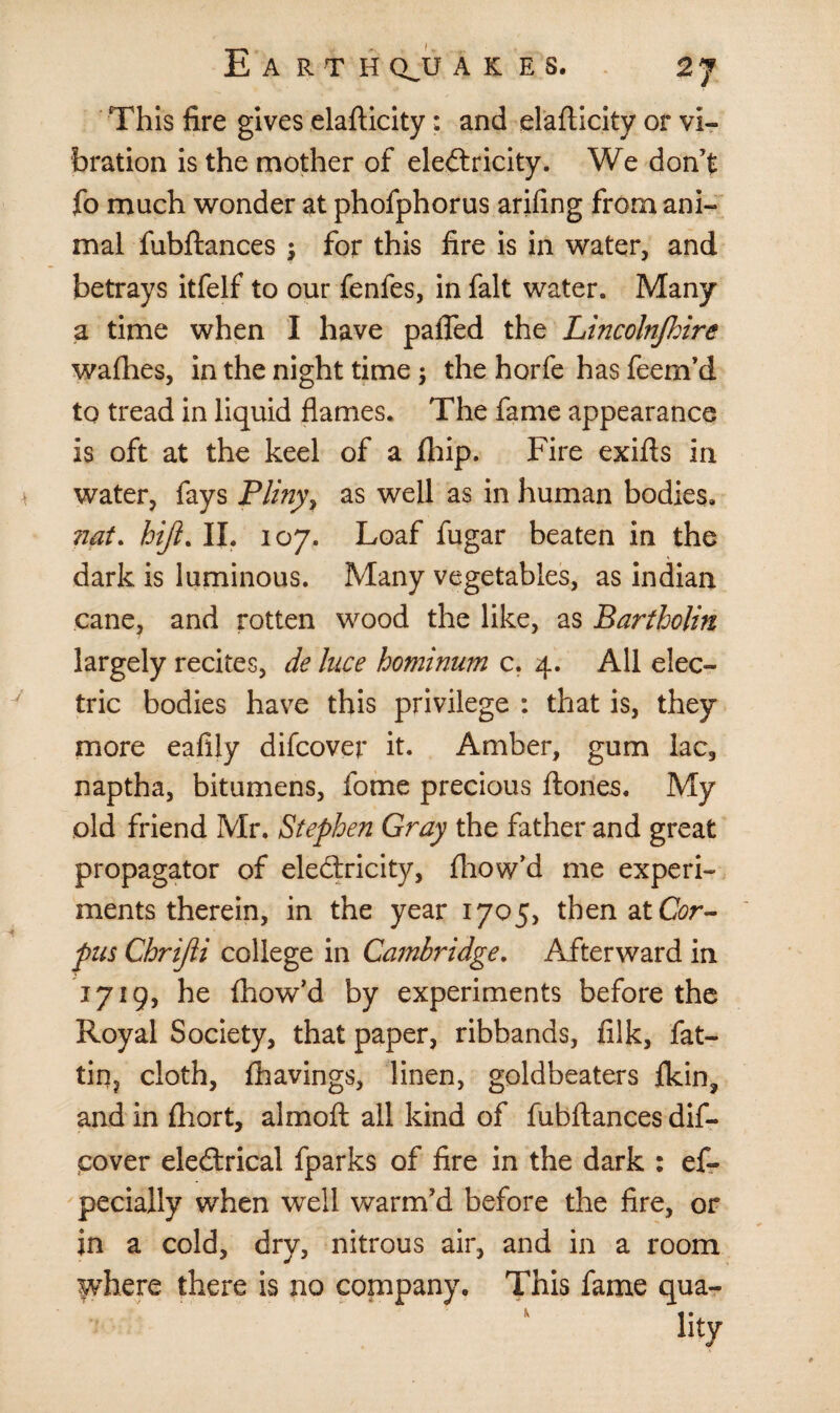 This fire gives elafticity: and elafticity or vi¬ bration is the mother of electricity. We don’t fo much wonder at phofphorus arifing from ani¬ mal fubftances ; for this fire is in water, and betrays itfelf to our fenfes, in fait water. Many a time when I have paffed the Lincolnfhire wafhes, in the night time 5 the horfe has feem’d to tread in liquid flames. The fame appearance is oft at the keel of a flhip. Fire exifts in water, fays Pliny, as well as in human bodies. nat. hijl. II. 107. Loaf fugar beaten in the dark is luminous. Many vegetables, as indian cane, and rotten wood the like, as Bartholin largely recites, de luce hominum c. 4. All elec¬ tric bodies have this privilege : that is, they more eafily difcover it. Amber, gum lac, naptha, bitumens, fome precious ftones. My old friend Mr. Stephen Gray the father and great propagator of electricity, fhow’d me experi¬ ments therein, in the year 1705, then at C<?r- pus Chrijii college in Cambridge. Afterward in 1719, he fhow’d by experiments before the Royal Society, that paper, ribbands, filk, fat- tin? cloth, fhavings, linen, goldbeaters fkin, and in fhort, almoft all kind of fubftances dif¬ cover electrical fparks of fire in the dark : ef- pecially when well warm’d before the fire, or in a cold, dry, nitrous air, and in a room where there is no company. This fame qua- %