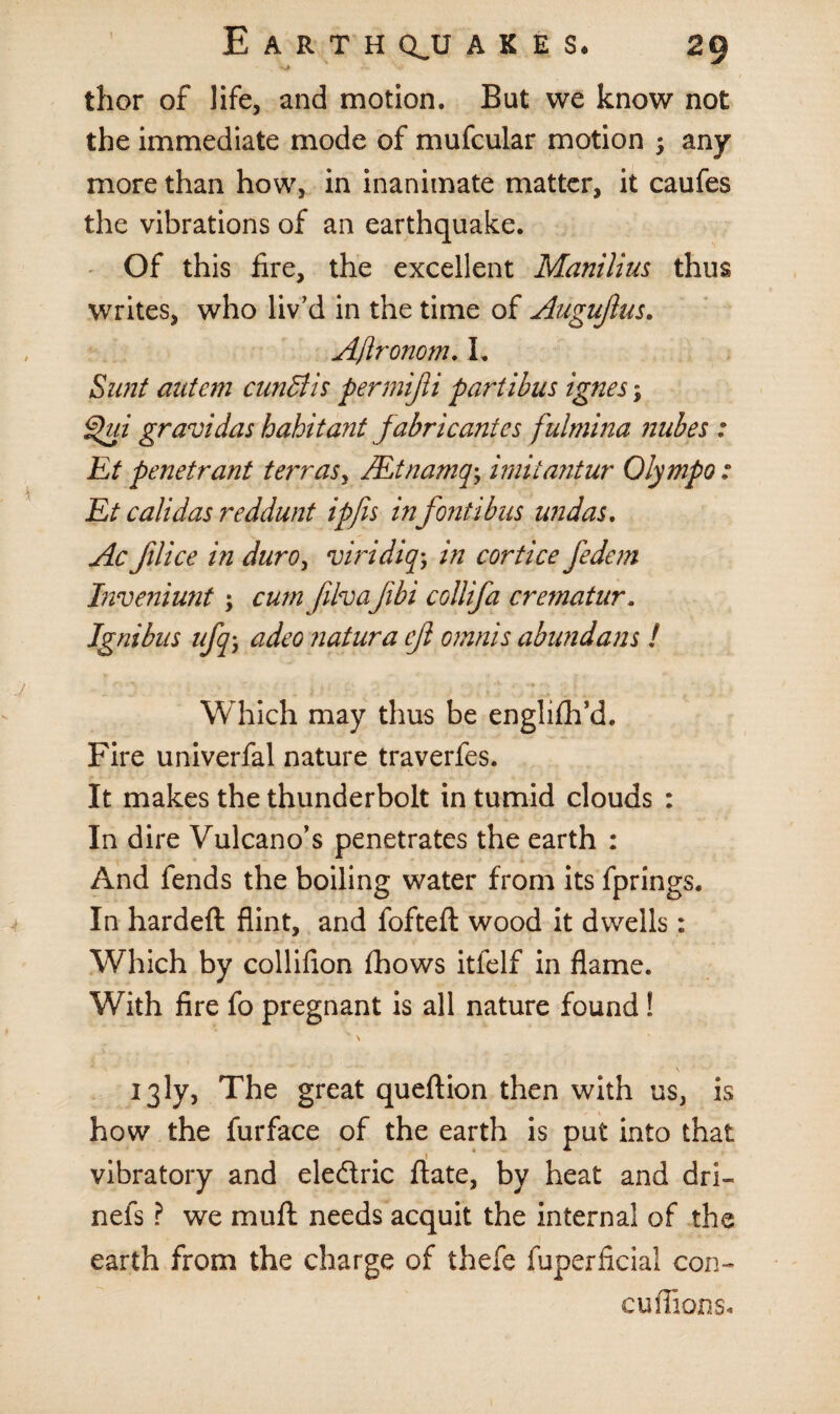 thor of life, and motion. But we know not the immediate mode of mufcular motion ; any more than how, in inanimate matter, it caufes the vibrations of an earthquake. Of this fire, the excellent Manilius thus writes, who liv’d in the time of Auguftus. AJironom. I. Sunt ant cm cunBis permijli partibus ignes; Qui gravidas habitant fabricates fulmina nukes 1 Et penetrant terras, JEtnamq; imitantur Olympo: Et calidas reddunt ipfis infont i bus undas. Ac filice in duro, viridiq; in cortice fedem Inveniunt; cum filvafibi coliifa crematur. Ignibns ufq j adeo natura eji omnis abundans ! Which may thus be englifh’d. Fire univerfal nature traverfes. It makes the thunderbolt in tumid clouds : In dire Vulcano’s penetrates the earth : And fends the boiling water from its fprings. In hardeft flint, and fofteft wood it dwells: Which by collifion fhows itfelf in flame. With fire fo pregnant is all nature found ! \ 13ly, The great queftion then with us, is how the furface of the earth is put into that vibratory and eledric ftate, by heat and dri- nefs ? we mu ft needs acquit the internal of the earth from the charge of thefe fuperficial con- cuflions.