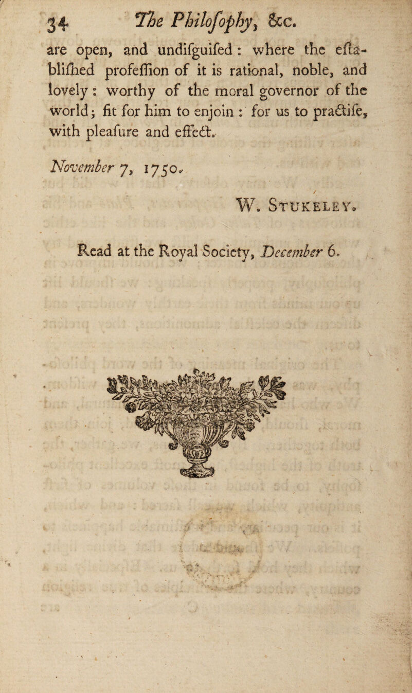 are open, and undifguifed : where the efia- blifhed profeflion of it is rational, noble, and lovely : worthy of the moral governor of the world; fit for him to enjoin : for us to pradtife, with pleafure and effedt. November 7, 1750* W. Stukeley. Read at the Royal Society, December 6.