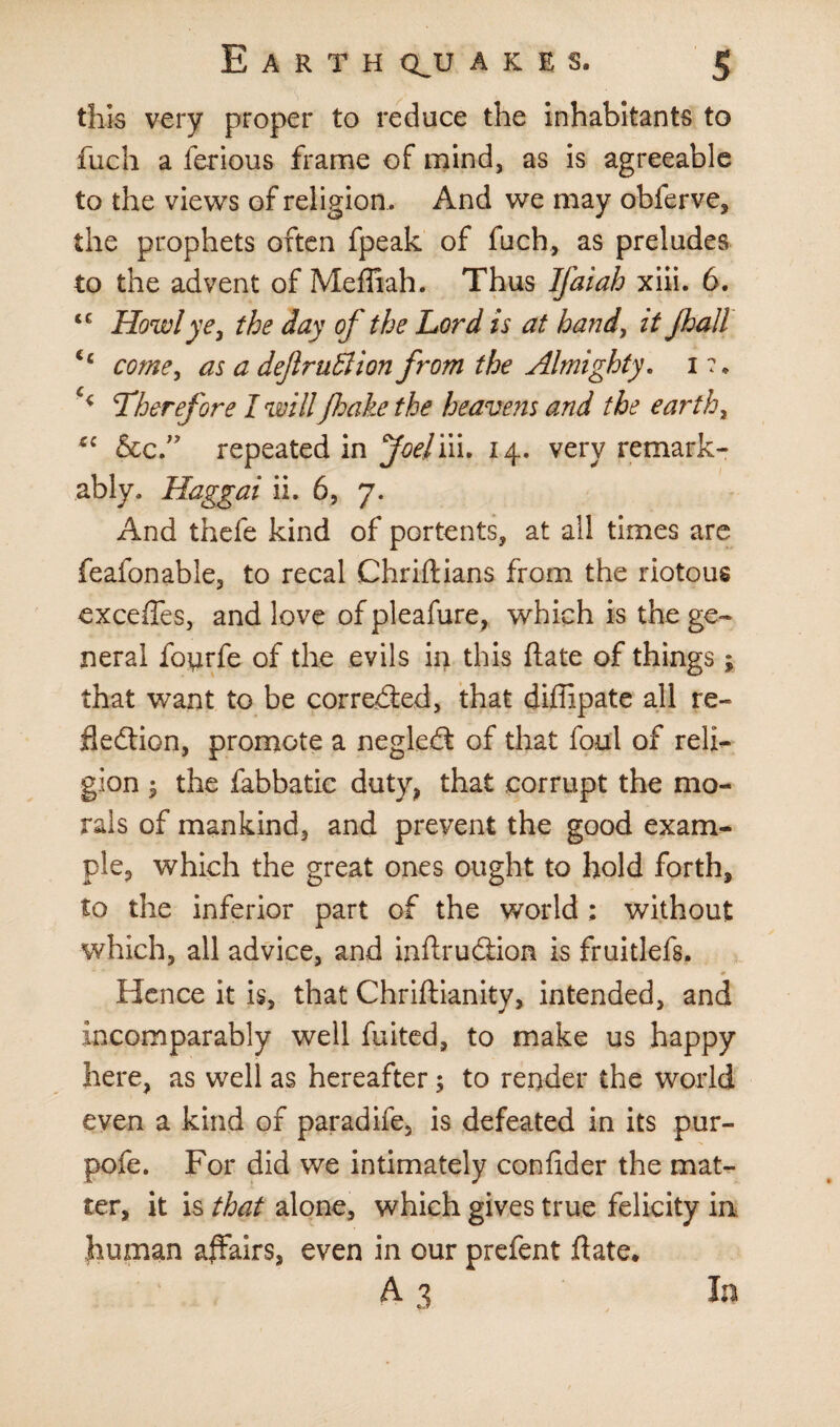 this very proper to reduce the inhabitants to fuch a ferious frame of mind, as is agreeable to the views of religion . And we may obferve, the prophets often fpeak of fuch, as preludes to the advent of Mefliah. Thus Ifaiah xiii. 6. tc Howl ye, the day of the Lord is at hand, it Jhall ic come, as a deflruffion from the Almighty. 1 ?• c<: Therefore I willfake the heavens and the earth, cc &c” repeated in Joelm. 14. very remark¬ ably. Haggai ii. 6, 7. And thefe kind of portents, at all times are feafonable, to recal Chriftians from the riotous excefies, and love ofpleafure, which is the ge¬ neral fotirfe of the evils in this ftate of things; that want to be corrected, that diffipate all re¬ flection, promote a negleCt of that foul of reli¬ gion ; the fabbatic duty, that corrupt the mo¬ rals of mankind, and prevent the good exam¬ ple, which the great ones ought to hold forth, to the inferior part of the world ; without which, all advice, and infix uCiion is fruitlefs. Hence it is, that Chriftianity, intended, and incomparably well fuited, to make us happy here, as well as hereafter; to render the world even a kind of paradife, is defeated in its pur- pofe. For did we intimately con fid er the mat¬ ter, it is that alone, which gives true felicity in human affairs, even in our prefent date. A 3 In