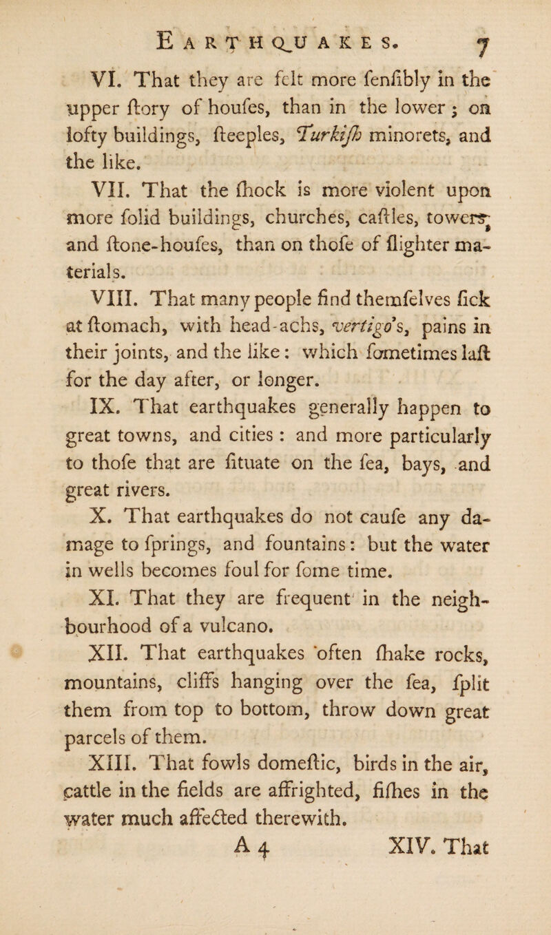 VI. That they are felt more fenfibly in the upper ftory of houfes, than in the lower on lofty buildings, fteeples, 'Turkijh minorets, and the like. VII. That the fhock is more violent upon more folid buildings, churches, cafiles, towersj and ftone-houfes, than on thofe of flighter ma¬ terials. VIII. That many people find themfelves lick atftomach, with head-achs, vertigo's, pains in their joints, and the like: which fometimes laft for the day after, or longer. IX. That earthquakes generally happen to great towns, and cities: and more particularly to thofe that are fituate on the fea, bays, and great rivers. X. That earthquakes do not caufe any da¬ mage to fprings, and fountains: but the wrater in wells becomes foul for fome time. XL That they are frequent' in the neigh¬ bourhood of a vulcano. XII. That earthquakes often fhake rocks, mountains, cliffs hanging over the fea, fplit them from top to bottom, throw down great parcels of them. XIII. That fowls domeftic, birds in the air, cattle in the fields are affrighted, fifhes in the water much affedted therewith.