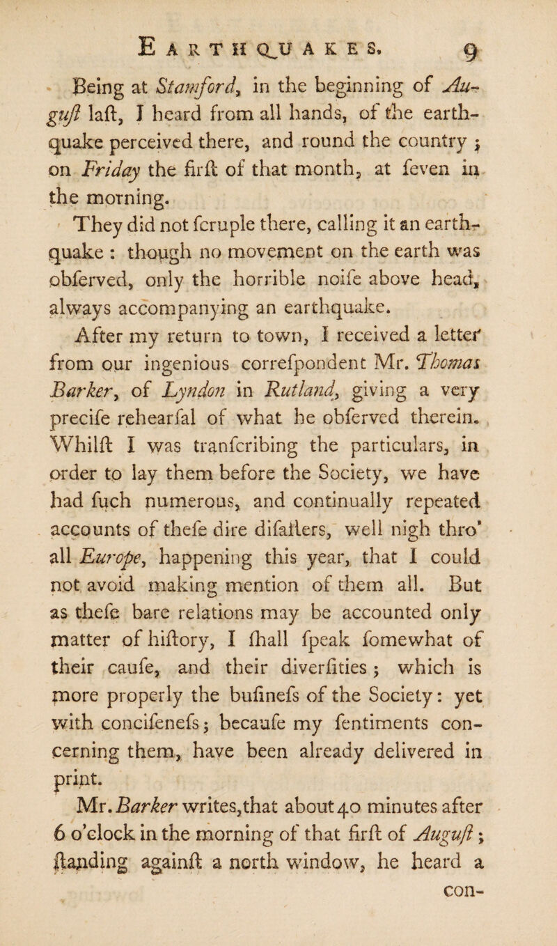 Being at Stamford, in the beginning of Au- gujl laft, I heard from all hands, of the earth¬ quake perceived there, and round the country $ on Friday the firft of that month, at feven in the morning. They did not fcruple there, calling it an earth¬ quake : though no movement on the earth was obferved, only the horrible nolle above head, always accompanying an earthquake. After my return to town, I received a letter' from our ingenious correfpondent Mr. Thomas Barker, of Lyndon in Rutland\ giving a very precife rehearfal of what he obferved therein. Whilft I was tranfcribing the particulars, in order to lay them before the Society, we have had fuch numerous, and continually repeated accounts of thefe dire difailers, well nigh thro* all Europe, happening this year, that I could not avoid making mention of them all. But as thefe bare relations may be accounted only matter of hiftory, I fhall fpeak fomewhat of their caufe, and their diver fities; which is more properly the bufinefs of the Society: yet with concifenefs; becaufe my fentiments con¬ cerning them, have been already delivered in print. Mr. Barker writes,that about 40 minutes after 6 o’clock in the morning of that firft of Auguft; |tajiding againft a north window, he heard a con-