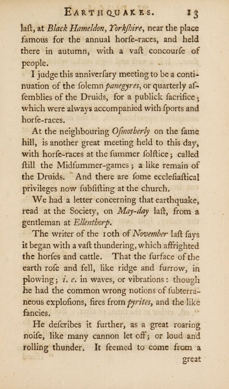 laft, at Black Hameldon, Yorkjhire, near the place famous for the annual horfe-races, and held there in autumn, with a vaft concourfe of people. I judge this anniverfary meeting to be a conti¬ nuation of the folemn panegyrei^ or quarterly af- femblies of the Druids, for a publick facrifice . which were always accompanied with fports and horfe-races. At the neighbouring Ofmotherly on the fame hill, is another great meeting held to this day, with horfe-races at the fummer folftice; called ftill the Midfummer-games; a like remain of the Druids. And there are fome ecclefiaftical privileges now fubfifting at the church. We had a letter concerning that earthquake, read at the Society, on May-day laft, from a gentleman at Ellenthorp. The writer of the 10th of November laft fays it began with a vaft thundering, which affrighted the horfes and cattle. That the furface of the earth rofe and fell, like ridge and furrow, in plowing; i. e. in waves, or vibrations: though he had the common wrong notions of fubterra- neous explofions, fires from pyrites, and the like fancies. He deferibes it further, as a great roaring noife, like many cannon let off; or loud and rolling thunder* It feemed to come from a great