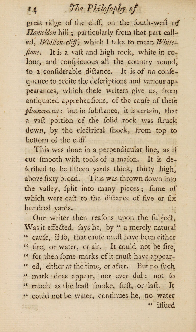 ?4 7/5 <? Thilofophy of great ridge of the cliff, on the fouth-weft of Hamcldon hill; particularly from that part call¬ ed, Whi[ion-cliffy which I take to mean White- jione. It is a vaft and high rock, white in co¬ lour, and confpicuous all the country round* to a confiderable diftance. It is of no confe- quence to recite the defcriptions and various ap¬ pearances, which thefe writers give us, from antiquated apprehenfions, of the caufe of thefe phenomena: but in fu bflance, it is certain, that a vaft portion of the folid rock was ftruck down, by the eledrical fhock, from top to bottom of the cliff. This was done in a perpendicular line, as if cut fmooth with tools of a mafon. It is de- fcribed to be fifteen yards thick, thirty high* above fixty broad. This was thrown down into the valley, fpiit into many pieces; fome of which were caft to the diftance of five or fix hundred yards* * Our writer then reafons upon the fubjed. Was it effeded, fays he, by 44 a merely natural 44 caufe, iffo, that caufe muft have been either 44 fire, or water, or air* It could not be fire} 46 for then fome marks of it muft have appear- 44 ed, either at the time, or after. But no fuch 44 mark does appear, nor ever did : not fo Kt much as the leaft fmoke, firft, or lafh It <c could not be water, continues he, no water 44 iffued