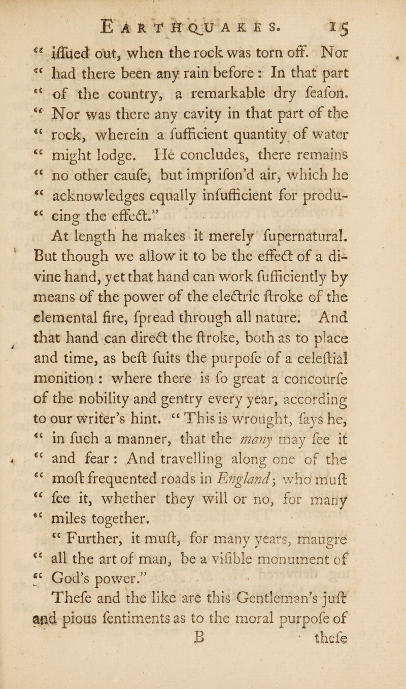 €C iffued out, when the rock was torn off. Nor *c had there been any rain before : In that part €£ of the country, a remarkable dry feafon. Nor was there any cavity in that part of the €e rock, wherein a fufficient quantity of water <£ might lodge. He concludes, there remains no other caufe, but imprifon’d air, which he €£ acknowledges equally infufficient for produ- €C cing the effedt.” At length he makes it merely fupernaturah But though we allow it to be the effedt of a di¬ vine hand, yet that hand can work {efficiently by means of the power of the eledtric ftroke of the elemental fire, fpread through all nature. And that hand can direct the ftroke, both as to place and time, as beft fuits the purpofe of a celeftiai monition : where there is fo great a concourfe of the nobility and gentry every year, according to our writer’s hint. “ This is wrought, fays he, in fuch a manner, that the many may fee it €C and fear: And travelling along one of the moft frequented roads in England-, who mud £C fee it, whether they will or no, for many miles together. cc Further, it mu ft, for many years, maugre C£ all the art of man, be a vifible monument of c£ God’s power.” Thefe and the like are this Gentleman’s juft and pious fentiments as to the moral purpofe of B ' thefe
