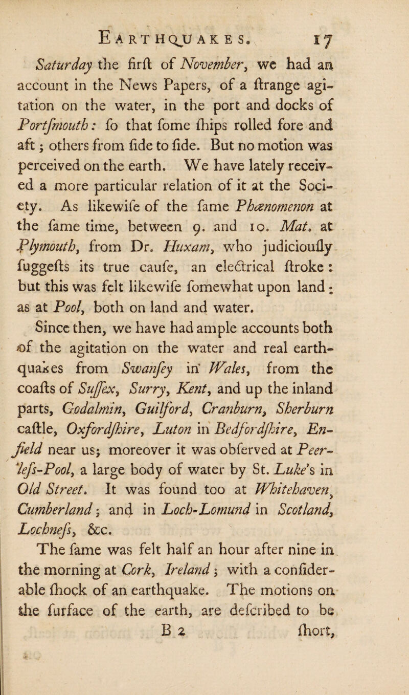 Saturday the firft of November, we had an account in the News Papers, of a ftrange agi¬ tation on the water, in the port and docks of Portfmouth: fo that fome fhips rolled fore and aft; others from fide to fide. But no motion was perceived on the earth. We have lately receiv¬ ed a more particular relation of it at the Soci¬ ety. As likewife of the fame Phenomenon at the fame time, between 9. and 10. Mat. at Plymouth, from Dr. Huxam, who judicioufly fuggefts its true caufe, an electrical ftroke : but this was felt likewife fomewhat upon land : as at Pool, both on land and water. Since then, we have had ample accounts both *of the agitation on the water and real earth¬ quakes from Swanfey in Wales, from the coafts of Suffix, Surry, Kent, and up the inland parts, Go dal min, Guilford, Cr auburny Sherburn caftle, Oxfordfhirey Luton in Bedfordfirey En¬ field near us; moreover it was obferved at Peer- *!ef$-Pooly a large body of water by St. Luke's in Old Street. It was found too at Whitehaveny Cumberland $ and in Loch-Lomund in Scotland\ Lochnefs, &c. The fame was felt half an hour after nine in the morning at Cork, Ireland; with a confider- able fhock of an earthquake. The motions on the furface of the earth, are deferibed to be B 2 fhort.