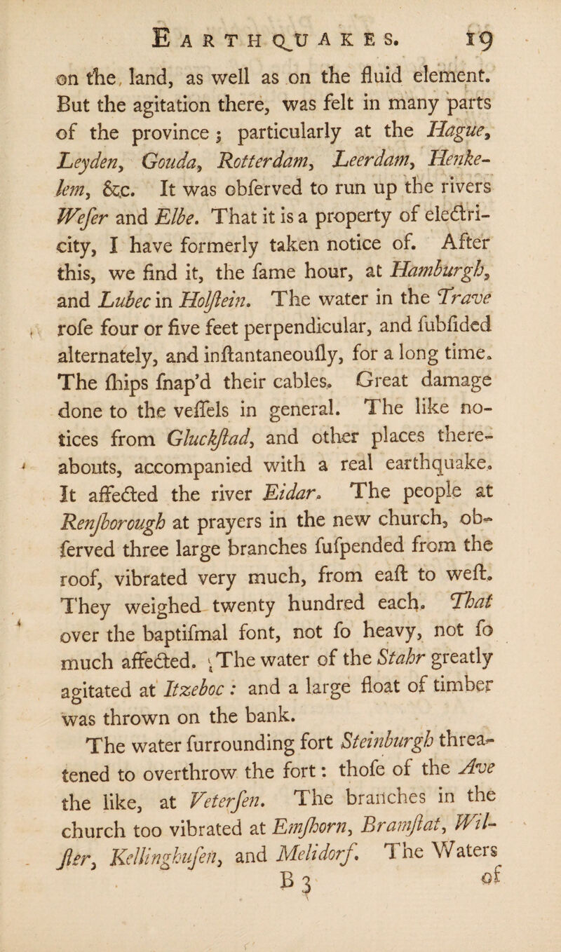 on the land, as well as on the fluid element. But the agitation there, was felt in many parts of the province ; particularly at the Hague, Leyden, Gouda y Rotterdam, Leerdam, Henke- lent) &£. It was obferved to run up the rivers Wefer and Elbe. That it is a property of electri¬ city, I have formerly taken notice of. After this, we find it, the fame hour, at Hamburgh, and Lubec in Holftein. The water in the Erave rofe four or five feet perpendicular, and fubfided alternately, and inftantaneoully, for a long time. The (hips fnap’d their cables. Great damage done to the veffels in general. The like no¬ tices from Gluckftad, and other places there¬ abouts, accompanied with a real earthquake. It affeCted the river Eidar. The people at Renjlorough at prayers in the new church, ob¬ ferved three large branches fufpended from the roof, vibrated very much, from eaft to weft. They weighed twenty hundred each. Thai over the baptifmal font, not fo heavy, not fo much affeCted. ‘The water of the Stahr greatly agitated at Itzeboc : and a large float of timber was thrown on the bank. The water furrounding fort Steinburgh threat tened to overthrow the fort: thofe of the Ave the like, at Vet erfen. The branches in the church too vibrated at Etnfhorn, Eramflat, t&il- Jler} Kellinghufen> and Mehdorf Tne Waters