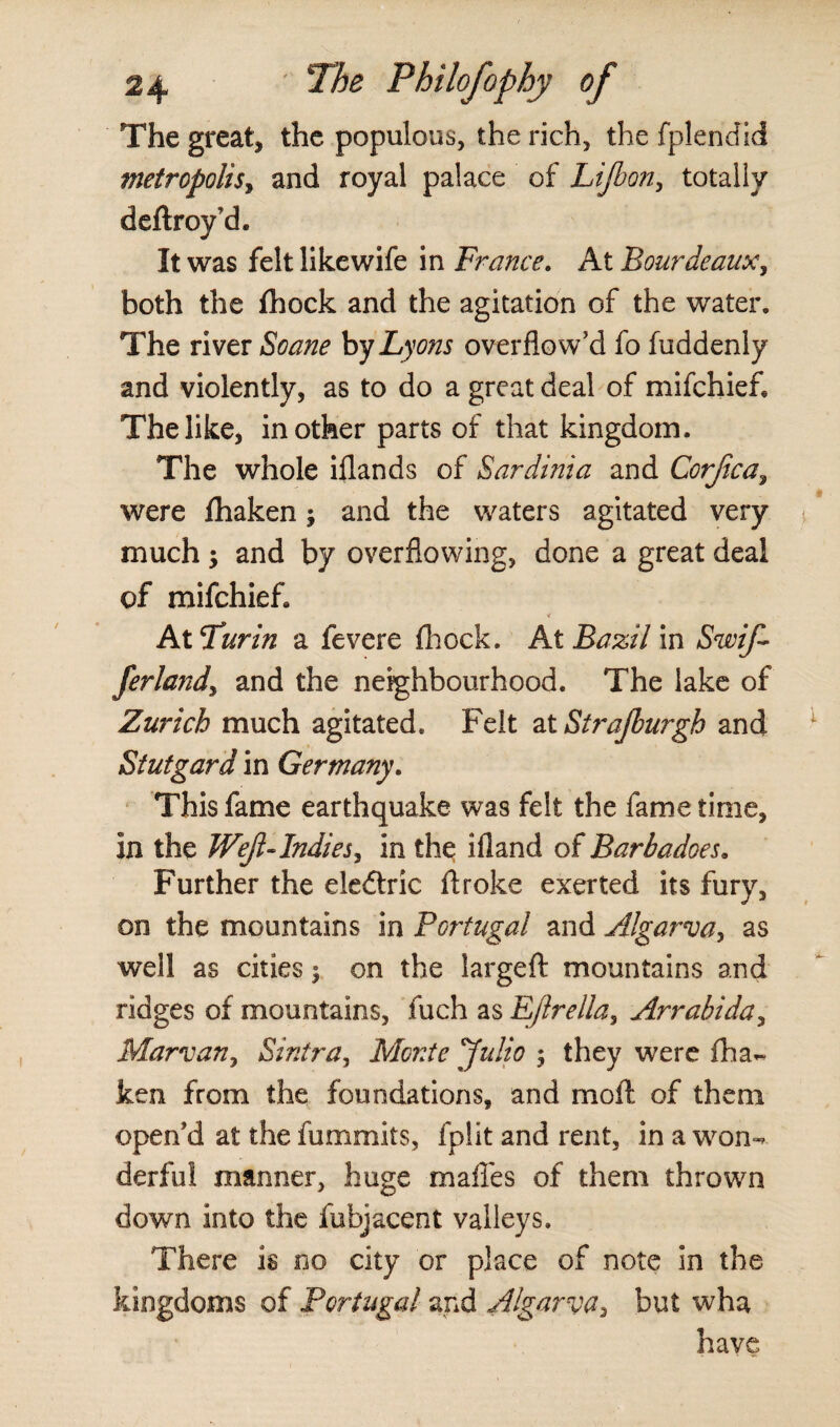 The great* the populous, the rich, the fplendid metropolisy and royal palace of Lifeon, totally deftroy'd. It was felt likewife in France. At BourdeauXy both the fhock and the agitation of the water. The river Soane by Lyons overflo w'd fo fuddenly and violently, as to do a great deal of mifchief. The like, in other parts of that kingdom. The whole iflands of Sardinia and Corjica, were fhaken$ and the waters agitated very much -y and by overflowing, done a great deal of mifchief. V At Turin a fevere fhock. At Bazil in SwiJ- ferlandy and the neighbourhood. The lake of Zurich much agitated. Felt at Strajburgh and Stutgard in Germany. This fame earthquake was felt the fame time. In the Weft-Indies, in the ifland of Barbadoes. Further the eledtric ftroke exerted its fury, on the mountains in Portugal and Algarva, as well as cities; on the largeft mountains and ridges of mountains, fuch as Ejlrella^ Arrabida, Marvany Sintra, Monte Julio ; they were fha¬ ken from the foundations, and moft of them open'd at the fummits, fplit and rent, in a won¬ derful manner, huge mafles of them thrown down into the fubjacent valleys. There is no city or place of note in the kingdoms of Portugal and Algarva, but wha have