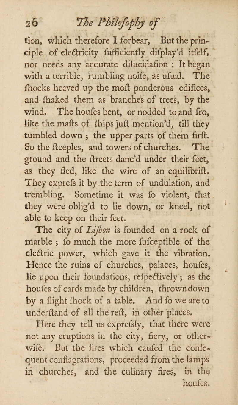 tion, which therefore I forbear, But the prin*- ciple of eledlricity fufficiently difplay’d itfelfi nor needs any accurate dilucidation : Jt began with a terrible, rumbling noife, as ufual. The fhocks heaved up the moll ponderous edifices, and lhaked them as branches of trees, by the wind. The houfes bent, or nodded to and fro, like the malls of fhips juft mention’d, till they tumbled down $ the upper parts of them firlt. So the fteeples, and towers of churches. The ground and the llreets danc’d under their feet, as they fled, like the wire of an equilibrift. They exprefs it by the term of undulation, and trembling. Sometime it was fo violent, that they were oblig’d to lie down, or kneel, not able to keep on their feet. The city of Lijbon is founded on a rock of marble ; fo much the more fufceptible of the eledtric power, which gave it the vibration. Hence the ruins of churches, palaces, houfes, lie upon their foundations, refpedtively; as the houfes of cards made by children, thrown down by a flight Ihock of a table. And fo we are to underhand of all the reft, in other places. Here they tell us exprefsly, that there were not any eruptions in the city, fiery, or other- wife. But the fires which caufed the confe- quent conflagrations, proceeded from the lamps in churches, and the culinary fires, in the houfes.