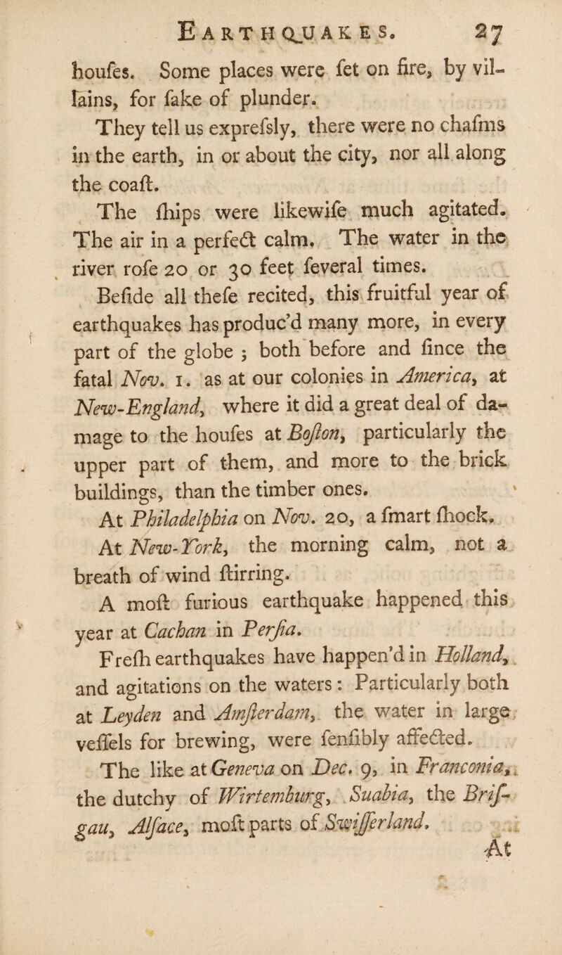 E A RT H QJJ AK E S. 2] houfes. Some places were fet on fire, by vil¬ lains, for fake of plunder. They tell us exprefsly, there were no chaftns in the earth, in or about the city, nor all along the coaft. The Ihips were likewife much agitated. The air in a perfedt calm. The water in the river rofe 20 or 30 feet feveral times. Befide all thefe recited, this fruitful year of earthquakes has produc’d many more, in every part of the globe ; both before and fince the fatal Nov. 1. as at our colonies in America, at New-England, where it did a great deal of da¬ mage to the houfes at Bojion, particularly the upper part of them, and more to the brick buildings, than the timber ones. At Philadelphia on Nov. 20, a fmart fliock. At Ne-w-Tcrk, the morning calm, not a breath of wind ftirring. A moft furious earthquake happened this year at Cachan in Perjia. Frefh earthquakes have happen’d in Holland, and agitations on the waters: Particularly both at Leyden and Amjlerdam, the water in large veflels for brewing, were fenfibly aftedred. The like at Geneva on Dec. 9, in Franconia,, the dutchy of Wirtemhurg, Suabia, the Brif- gau, Alface, moft parts of Swiferland. At