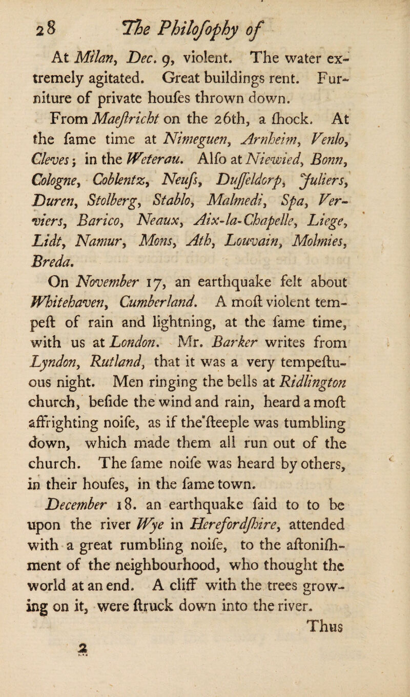 At Milan, Dec. 9, violent. The water ex¬ tremely agitated. Great buildings rent. Fur¬ niture of private houfes thrown down. From Maeftricht on the 26th, a fhock. At the fame time at Nimeguen, Arnhem, Venloy Cleves; in the Weterau. Alfo at Niewiedy Bonny Cologne, Coblentz, Neufsy DuJJeldorpy juliersy Dureny Stolberg, Stablo, Malmediy Spa, Ver- viers, Bancoy Neauxy Aix-la- Chapelley Liege y Lidty Namur y Monsy Athy Louvain, Molmiesy Breda. On November 17, an earthquake felt about Whitehaveny Cumberland. A moil violent tem¬ ped: of rain and lightning, at the fame time, with us at London. Mr. Barker writes from Lyndony Rutland, that it was a very tempeftu- ous night. Men ringing the bells at Ridlington church, befide the wind and rain, heard a mod: affrighting noife, as if the*fleeple was tumbling down, which made them all run out of the church. The fame noife was heard by others, in their houfes, in the fame town. December 18. an earthquake faid to to be upon the river Wye in HerefordJIoirey attended with a great rumbling noife, to the aftonifh- ment of the neighbourhood, who thought the world at an end. A cliff with the trees grow¬ ing on it, were {truck down into the river. Thus 2