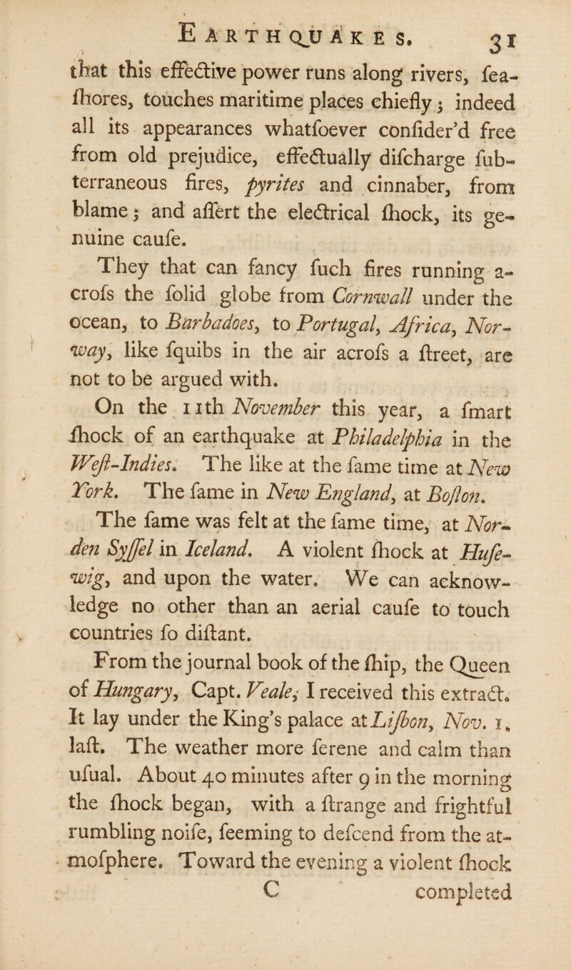 that this effective power runs along rivers, fea- fhores, touches maritime places chiefly 3 indeed all its appearances whatfoever confider’d free from old prejudice, effectually difcharge fub- terraneous fires, pyrites and cinnaber, from blame; and affert the eleftrical fhock, its ge¬ nuine caufe. They that can fancy fuch fires running a- crofs the folid globe from Cornwall under the ocean, to Barbadoes, to Portugal, Africa, Nor¬ way, like fquibs in the air acrofs a ftreet, are not to be argued with. On the 1 ith November this year, a finart fhock of an earthquake at Philadelphia in the Weft-Indies. The like at the fame time at New York. The fame in New England, at Bo ft on. The fame was felt at the fame time, at Nor- den Syjfel in Iceland. A violent fhock at Hufe- wig, and upon the water. We can acknow¬ ledge no other than an aerial caufe to touch countries fo diflant. From the journal book of the fhip, the Queen of Hungary, Capt. Veale, I received this extradh It lay under the King’s palace at Lijbon, Nov. 1. laft. The weather more ferene and calm than ufual. About 40 minutes after 9 in the morning the fhock began, with a ftrange and frightful rumbling noife, feeming to defcend from the at- mofphere. Toward the evening a violent fhock C completed