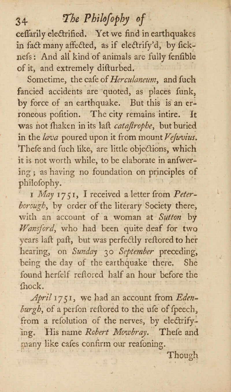 ceffarily eledrified. Yet we find in earthquakes in fad: many affeded, as if eledrify’d, by iick- nefs: And all kind of animals are fully fenfible of it, and extremely difturbed. Sometime, the cafe of Herculaneum, andfuch fancied accidents are quoted, as places funk^ by force of an earthquake. But this is an er¬ roneous pofition. The city remains intire. It was not fhaken in its laft catajirophe, but buried in the lava poured upon it from mount Vejuvius. Thefe and fuch like, are little objedions, which it is not worth wrhile, to be elaborate in anfwer- ing; as having no foundation on principles of philofophy. i May 1751, I received a letter from Peter- borough, by order of the literary Society there, with an account of a woman at Sutton by Wansford, who had been quite deaf for two years laft paft, but was perfedly reftored to her hearing, on Sunday 30 September preceding, being the day of the earthquake there. She found herfelf reftored half an hour before the fhock. April 1751, we had an account from Eden- burgh, of a perfon reftored to the ufe of fpeech, from a refolution of the nerves, by eledrify- Ing. His name Robert Mowbray. Thefe and many like cafes confirm our reafoning. ^Thnncrh &