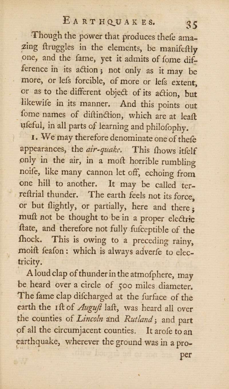 ■Though the power that produces thefe ama¬ zing druggies in the elements, be manifedly one, and the fame, yet it admits of fome dif¬ ference in its adion; not only as it may be more, or lefs forcible, of more or lefs extent, or as to the different objed of its adion, but likewife in its manner. And this points out fome names of diftindion, which are at lead ufeful, in all parts of learning and philofophy. i. We may therefore denominate one of thefe appearances, the air-quake. This fhows itfelf only in the air, in a mod: horrible rumbling none, like many cannon let off, echoing from one hill to another. It may be called ter- reftrial thunder. The earth feels not its force, or but flightly, or partially, here and there} muft not be thought to be in a proper eledric date, and therefore not fully fufceptible of the fhock. This is owing to a preceding rainy, moifl feafon: which is always adverfe to elec¬ tricity. A loud clap of thunder in the atmofphere, may be heard over a circle of 500 miles diameter. The fame clap difcharged at the furface of the earth the id of Auguji lad, was heard all over the counties of Lincoln and Rutland; and part of all the circumjacent counties. It arofe to an earthquake, wherever the ground was in a pro¬ per