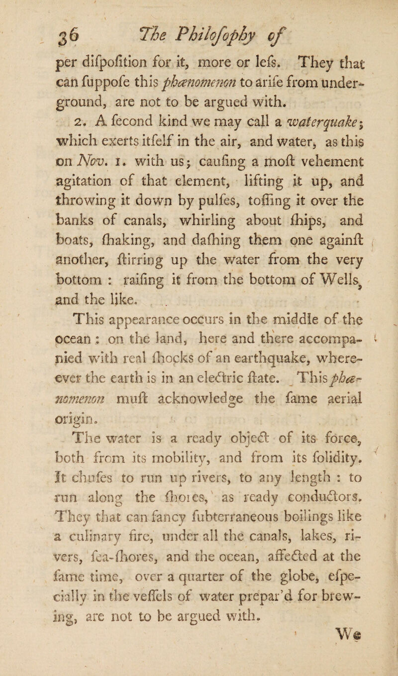 per difpofition for it, more or lefs. They that can fuppofe this phenomenon to arife from under¬ ground, are not to be argued with. 2. A fecond kind we may call a water quake; which exerts itfelf in the air, and water, as this on Nov. i. with us; caufing a mo ft vehement agitation of that element, lifting it up, and throwing it down by pulfes, tolling it over the banks of canals, whirling about fhips, and boats, (baking, and dafhing them one againft another, ftirring up the water from the very bottom : railing it from the bottom of Wells and the like* This appearance occurs in the middle of the ocean : on the land, here and there accompa¬ nied with real (hocks of an earthquake, where- ever the earth is in an eledtric ftate. _ Thisphe¬ nomenon muft acknowledge the fame aerial oriein. The water is a ready object of its force, both from its mobility, and from its folidity. It chufes to run up rivers, to any length : to run along the fhoies, as ready conductors. They that can fancy fubterraneous boilings like z culinary fire, under all the canals, lakes, ri¬ vers, fea~{Lores, and the ocean, affedted at the fame time, over a quarter of the globe, efpe- cially in the veffels of water prepar’d for brew¬ ing, are not to be argued with. W*