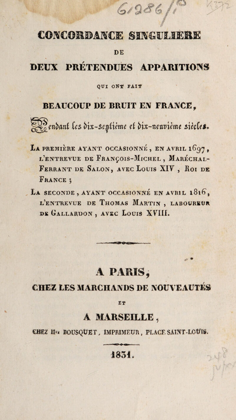 CONCORDANCE SINGULIERE DE DEUX PRÉTENDUES APPARITIONS QUI ONT FAIT BEAUCOUP DE BRUIT EN FRANCE, H||enî)anf (es Vxx-se^ixme d i>xx~nmiïm $xk(e$* La PREMIÈRE AYANT OCCASIONNE , EN AVRIL l6$'] 9 l’entrevue de François-Michel , Maréchal- Ferrant de Salon, avec Louis XIV , Roi de France ; La seconde , ayant occasionné en avril 181^, l’entrevue de Thomas Martin , laboureur de Gallardon , avec Louis XVIII. A PARIS, CHEZ LES MARCHANDS DE NOUVEAUTÉS ET A MARSEILLE, CHEZ H»* BOUSQUET, IMPRIMEUR, PLACE SAINT-LOUIS, 1854.