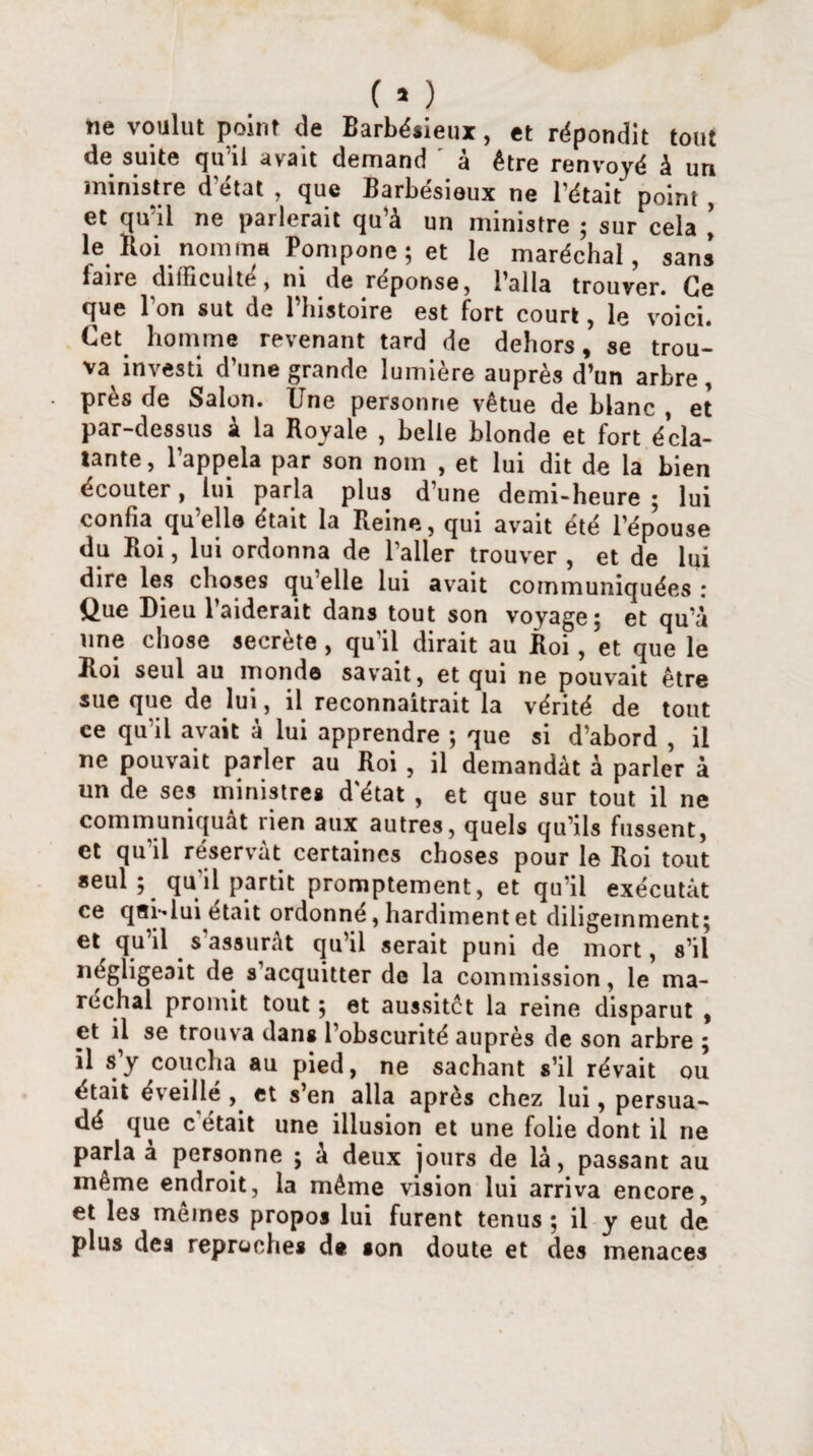 ne voulut point de Barbésieux, et répondit tout de suite qu’il avait demand à être renvoyé à un ministre d’état , que Barbésieux ne l’était point , et qu’il ne parlerait qu’à un ministre ; sur cela ’ le Roi nomma Pompone; et le maréchal, sans faire difficulté, ni de réponse, l’alla trouver. Ce que l'on sut de l’histoire est fort court, le voici. Cet homme revenant tard de dehors, se trou¬ va investi d’une grande lumière auprès d’un arbre, près de Salon. Une personne vêtue de blanc , et par-dessus à la Royale , belle blonde et fort écla¬ tante, l’appela par son nom , et lui dit de la bien écouter, lui paria plus d’une demi-heure; lui confia qu’elle était la Reine, qui avait été l’épouse du Roi, lui ordonna de l’aller trouver , et de lui dire les choses qu’elle lui avait communiquées : Que Dieu l’aiderait dans tout son voyage; et qu’à une chose secrète , qu'il dirait au Roi, et que le Roi seul au monde savait, et qui ne pouvait être sue que de lui, il reconnaîtrait la vérité de tout ce qu’il avait à lui apprendre ; que si d’abord , il ne pouvait parler au Roi , il demandât à parler à un de ses ministres d'état , et que sur tout il ne communiquât rien aux autres, quels qu’ils fussent, et qu’il réservât certaines choses pour le Roi tout seul ; qu'il partit promptement, et qu’il exécutât ce qei-dui était ordonné, hardiment et diligemment; et qu’il s’assurât qu’il serait puni de mort, s’il négligeait de s’acquitter de la commission, le ma¬ réchal promit tout ; et aussitôt la reine disparut , et il se trouva dans l’obscurité auprès de son arbre ; il s y coucha au pied, ne sachant s’il rêvait ou était éveillé et s’en alla après chez lui, persua¬ dé que c'était une illusion et une folie dont il ne parla a personne ; à deux jours de là, passant au même endroit, la même vision lui arriva encore, et les mêmes propos lui furent tenus ; il y eut de plus des reproches d« son doute et des menaces