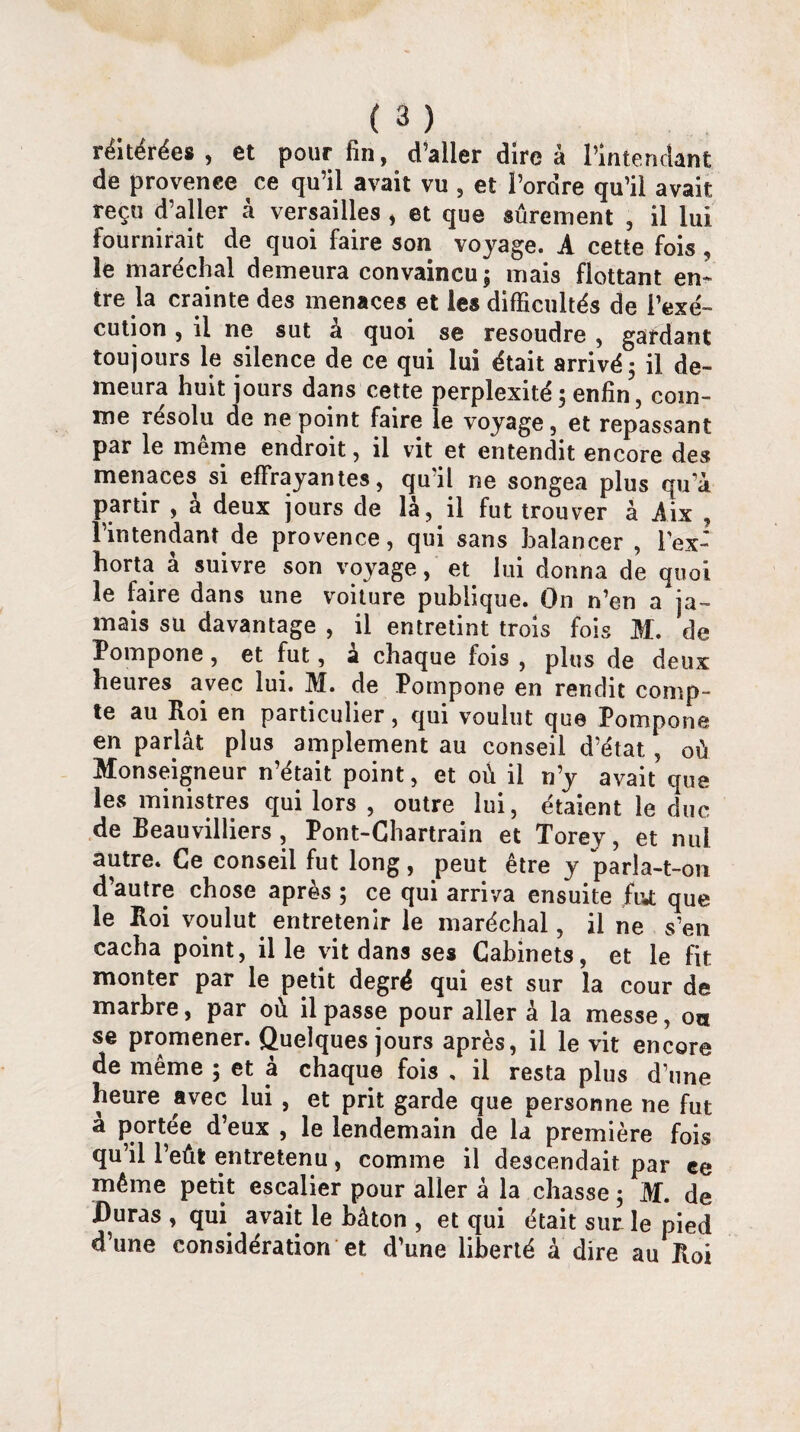 réitérées, et pour fin, d’aller dire à l’intendant de provenee ce qu’il avait vu , et l’ordre qu’il avait reçu d’aller à Versailles , et que sûrement , il lui fournirait de quoi faire son voyage. A cette fois , le maréchal demeura convaincu; mais flottant en¬ tre la crainte des menaces et les difficultés de l’exé¬ cution , il ne sut à quoi se résoudre , gardant toujours le silence de ce qui lui était arrivé; il de¬ meura huit jours dans cette perplexité ; enfin, com¬ me résolu de ne point faire le voyage, et repassant par le meme endroit, il vit et entendit encore des menaces si effrayantes, qu’il ne songea plus qu’à partir , à deux jours de là, il fut trouver à Aix , l’intendant de provenee, qui sans balancer , l’ex¬ horta à suivre son voyage, et lui donna de quoi le faire dans une voiture publique. On n’en a ja¬ mais su davantage , il entretint trois fois M. de Pompone, et fut, a chaque fois , plus de deux heures avec lui. M. de Pompone en rendit comp¬ te au Roi en particulier, qui voulut que Pompone en parlât plus amplement au conseil d’état., où Monseigneur n’était point, et où il n’y avait que les ministres qui lors , outre lui, étaient le duc de Beauvilliers , Pont-Chartrain et Torey, et nul autre. Ce conseil fut long, peut être y parla-t-on d’autre chose après ; ce qui arriva ensuite fut que le Roi voulut entretenir le maréchal, il ne s’en cacha point, il le vit dans ses Cabinets, et le fit monter par le petit degré qui est sur la cour de marbre, par où il passe pour aller à la messe, on se promener. Quelques jours après, il le vit encore de même ; et à chaque fois , il resta plus d’une heure avec lui , et prit garde que personne ne fut a portée d’eux , le lendemain de la première fois qu’il l’eût entretenu, comme il descendait par ee même petit escalier pour aller â la chasse ; M. de Duras , qui avait le bâton , et qui était sur le pied d’une considération et d’une liberté à dire au Roi