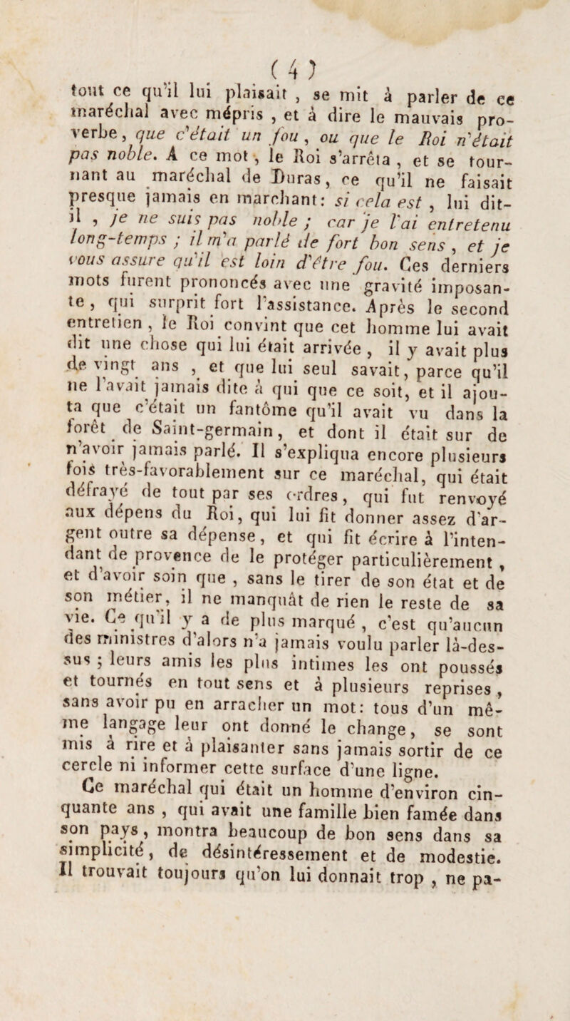tout ce qu il lui plaisait , se mit à parler de ce maréchal a\ee mépris , et a dire le mauvais pro¬ verbe , que c'était un fou , ou que le Roi n était pas noble. A ce mot -, le Roi s’arrêta , et se tour¬ nant au maréchal de Duras, ce qu’il ne faisait presque jamais en marchant: si cela est , lui dit- il , je ne suis pas noble ; car je l'ai entretenu long-temps ; il m'a parlé de fort bon sens , et je tous assur e qu il est loin d être fou. Ces derniers mots furent prononcés avec une gravité imposan¬ te , qui surprit fort l’assistance, Après le second entretien , le Jioi convint que cet homme lui avait dit une chose qui lui était arrivée , il y avait plus ,de Mngt ans , et que lui seul savait, parce qu’il ne 1 avait jamais dite a qui que ce soit, et il ajou¬ ta que c était un fantôme qu’il avait vu dans la forêt de Saint-germain, et dont il était sur de n avoir jamais parlé. Il s’expliqua encore plusieurs fois très-favorablement sur ce maréchal, qui était défrayé de tout par ses ordres, qui fut renvoyé aux dépens du Roi, qui lui fit donner assez d'ar¬ gent outre sa dépense, et qui fit écrire à l’inten¬ dant de provence de le protéger particulièrement, et d a\ oir soin que , sans le tirer de son état et de son métier, il ne manquât de rien le reste de sa \\e. Ce quil y a de plus marqué , c’est qu’aucun fies ministres d'alors n‘a jamais voulu parler là-des¬ sus ; leurs amis les plus intimes les ont poussés et tournés en tout sens et à plusieurs reprises , sans avoir pu en arracher un mot: tous d’un mê¬ me langage leur ont donne le change, se sont mis à rire et a plaisanter sans jamais sortir de ce cercle ni informer cette surface d’une ligne. Ce maréchal qui était un homme d environ cin¬ quante ans , qui avait une famille bien famée dans son pays , montra beaucoup de bon sens dans sa simplicité, de désintéressement et de modestie. Il trouvait toujours qu'on lui donnait trop , ne pa-