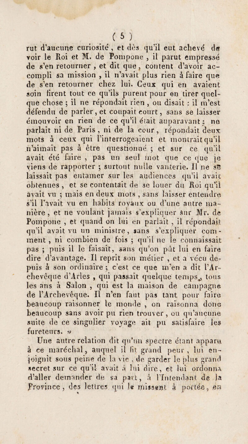 rut d’aucune curiosité , et dès qu’il eut achevé d<? voir le Roi et M. de Pompone , il parut empressé de s’en retourner , et dit que, content d’avoir ac¬ compli sa mission , il n’avait plus rien à faire que de s’en retourner chez lui. Ceux qui en avaient soin firent tout ce qu’ils purent pour en tirer quel- que chose ; il ne répondait rien , ou disait : il m’est défendu de parier , et coupait court, sans se laisser émouvoir en rien de ce qu’il était auparavant ; ne parlait ni de Paris , ni de la cour, répondait deux mots à ceux qui l’interrogeaient et montrait qu’il n’aimait pas à être questionné ; et sur ce qu'il avait été faire , pas un seul mot que ce que je viens de rapporter ; surtout nulle vanterie. Il ne si laissait pas entamer sur les audiences qu’il avait obtenues , et se contentait de se louer du Roi qu’il avait vu ; mais en deux mots , sans laisser entendre s’il Pavait vu en habits royaux ou d’une autre ma¬ nière , et ne voulant jamais s'expliquer Sur Mr. de Pompone , et quand on lui en parlait , il répondait qu’il avait vu un ministre, sans s'expliquer com¬ ment , ni combien de fois ; qu’il ne le connaissait pas ; puis il le faisait, sans qu’on pût lui en faire dire d’avantage. Il reprit son métier , et a vécu de¬ puis à son ordinaire; c'est ce que m’en a dit l’Ar¬ chevêque d’Arles , qui passait quelque temps,, tous les ans à Salon , qui est la maison de campagne de l’Archevêque. Il n’en faut pas tant pour faire beaucoup raisonner le monde , on raisonna donc beaucoup sans avoir pu rien trouver, ou qu’aucune suite de ce singulier voyage ait pu satisfaire les fureteurs. » Une autre relation dit qu’un spectre étant apparu à ce maréchal, auquel H fit grand peur, lui en¬ joignit sous peine de la vie , de garder le plus grand secret sur ce qu'il avait à lui dire, et lui ordonna d’aller demander de sa part, a l'Intendant de la Province, des lettres qui k missent à portée, en