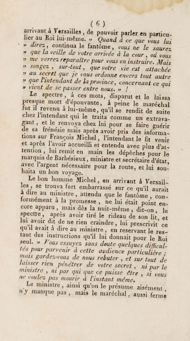 arrivant à Versailles, de pouvoir parler en particu¬ lier au Roi lui-méine. » Quand à ce que vous lui « direz , continua le fantôme, vous ne le saurez » que la veille de votre arrivée à la cour, où vous ” mc verre~ reparaître pour vous en instruire. Mais ” sonëez > sur-tout, que votre vie est attachée ” au seu'tt que je vous ordonne envers tout autre ” t intendant de la province, concernant ce qui v vient de se passer entre nous. » / 7 le spectre , à ces mots, disparut et le laissa presque mort d’épouvante, à peine le maréchal lut il revenu a lui-même, qu’il se rendit de suite chez 1 intendant qui le traita comme un extrava¬ gant, et le renvoya chez lui pour se faire guérir (le sa frenesie mais après avoir pris des informa¬ tions sur François Michel, l’intendant le ht venir et après l’avoir accueilli et entendu avec plus d’at^ tennon , lui remit en main les dépêches pour le marquis de Rarbésieux, ministre et secrétaire d’état avec 1 argent nécessaire pour la route, et lui sou¬ haita un bon voyage. Lebon homme Michel, en arrivant à Versail¬ les, se trouva fort embarrassé sur ce qu’il aurait à dire au ministre , attendu que le fantôme , con¬ formément à la promesse , ne lui était point en¬ core apparu , mais dès la nuit-même , dit-on le spectre, après avoir tiré le rideau de son lit et lui avoir dit de ne rien craindre, lui prescrivit’ ce quil avait a dire au ministre, en reservant le res¬ tant des instructions qu’il lui donnait pour le Roi seul. » Fous essuyez sans doute quelques difficuL- tes pour parvenir à cette audience particulière • mais gardez-vous de nous rebuter , et sur tout de laisser rien pénétrer de votre secret , ni par le ministre , ni par qui que ce puisse être , si vous ne voulez pas mourir à l'instant même. Le ministre , ainsi qu’on le présume aisément »y manque pas, mais le maréchal, aussi ferme