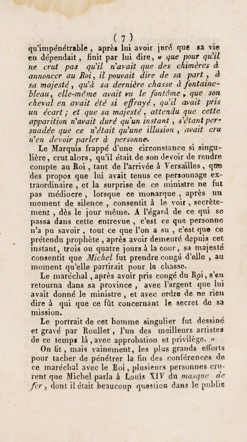 qu’impénétrable , après lui avoir jure que sa vie en dépendait, finit par lui dire, » que pour qu'il ne crut pas qu'il n'avait que des chimères à annoncer au Roi, il pouvait dire de sa part , a. sa majesté, qu'à sa dernière chasse à fontaine¬ bleau , elle-même avait vu le font6me y que son cheval en avait été si effrayé, qu'il avait pris un écart ; et que sa majesté, attendu que cette apparition n'avait duré quun instant, s'étant per¬ suadée que ce n'était qu'une illusion , avait cm n'en devoir parler à personne. Le Marquis frappé d’une circonstance si singu¬ lière, crut alors, qu’il était de son devoir de rendre compte au Roi, tant de l’arrivée à Versailles, qtre des propos que lui avait tenus ce personnage ex¬ traordinaire , et la surprise de ce ministre ne fut pas médiocre , lorsque ce monarque , après un moment de silence , consentit à le voir , secrète¬ ment , dès le jour même. A l’égard de ce qui se passa dans cette entrevue , c’est ce que personne n’a pu savoir , tout ce que l’on a su , c’est que ce prétendu prophète , après avoir demeuré depuis cet; instant, trois ou quatre jours à la cour, sa majesté consentit que Michel fut prendre congé d’elle , au moment qu’elle partirait pour la chasse. Le maréchal, après avoir pris congé du Roi, s’en retourna dans sa province , avec l’argent que lui avait donné le ministre , et avec ordre de ne rien dire à qui que ce fût concernant le secret de sa mission. Le portrait de cet homme singulier fut dessiné et gravé par Roullet , l’un des meilleurs artistes de ce temps là, avec approbation et privilège. » On ht, mais vainement, les plus grands ehorts pour tacher de pénétrer la fin des conférences de ce maréchal avec le Roi, plusieurs personnes cru¬ rent que Michel parla h Louis XIV du masque de fer, dont ii était beaucoup question dans le publie