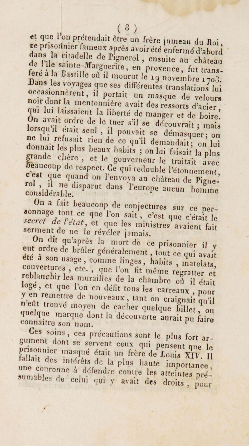 f <lue i’on Prétendait être un frère jumeau du Roi danla dtadSr^* T‘rdté enfenné Sabord dans la citadelle de Pignerol , ensuite au château L à hTa'sdM NS!|erite’ e, Provence) fut trans. ero la bastille où il mourut le i9 novembre icoS Bans les voyages que ses différentes translations lui occasionnèrent, il portait un masque de velours noir dont la mentonnière avait des ressorts d’acier [Ui lui laissaient la liberté de manger et de boire' On avait ordre de le tuer s’il se découvrait ; mais lorsqu il était seul , il pouvait se démasquer: on e lui refusait rien de ce qu’il demandait: on lui Lnde cT P US ’labitS 5 0n lui faisait pl»s grande chere , et le gouverneur le traitait avec c’est'mie Î reTCCt'l€e <Ii redouble l’étonnement, t que quand an 1 envoya au château de Pigne- iall'1 ‘l r“'P« c„„ homme On a fait beaucoup de conjectures sur ce npr secrefd'T’SÏ ^ l’0,\sait ’ c’est c'était le ■ eciet de letat, et que les ministres avaient fait serment.de ne le révéler jamais. On dit qu’après la mort de ce prisonnier il v ent orcrede brûler généralement, tout ce qui avait été a son usage, comme linges, habits , matelats couvertures , etc. , que l’on Ht même r^ratteret eblunchir les murailles de la chambre où il était loge , et que l’on en délit tous les carreaux , pour y en remettre de nouveaux, tant on craignait nu’il «eut trouvé moyen de cacher quelque billet on quelque marque dont la découverte aurait pu faire connaître son nom. P re Oes soins, ces précautions sont le plus fort ar¬ gument dont se servent ceux qui pensent que le prisonnier masqué était un frère de louis XIV n a ait intérêts de la plus haute importance àmmdér°Tlfi a. défendre contre les atteintes pré¬ sumables de celui qui y avait des droits , p„ur